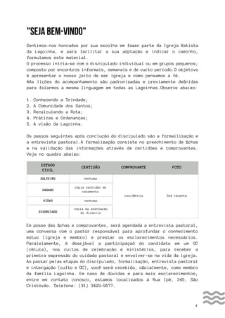 3
"SEJA BEM-VINDO"
Sentimos-nos honrados por sua escolha em fazer parte da Igreja Batista
da Lagoinha, e para facilitar a sua adptação e indicar o caminho,
formulamos este material.
O processo inicia-se com o discipulado individual ou em grupos pequenos;
composto por encontros informais, semanais e de curto período.O objetivo
é apresentar o nosso jeito de ser igreja e como pensamos a fé.
AAs lições do acompanhamento são padronizadas e previamente definidas
para falarmos a mesma linguagem em todas as Lagoinhas.Observe abaixo:
1. Conhecendo a Trindade;
2. A Comunidade dos Santos;
3. Recalculando a Rota;
4. Práticas e Ordenanças;
5. A visão da Lagoinha.
Os passos seguintes após conclução do discipulado são a formailização e
a entrevista pastoral.A formalização consiste no preechimento de fichas
e na validação das informações através de certidões e comprovantes.
Veja no quadro abaixo:
Em posse das fichas e comprovantes, será agendada a entrevista pastoral,
uma conversa com o pastor responsável para aprofundar o conhecimento
mútuo (igreja e membro) e prestar os esclarecimentos necessários.
Paralelamente, é desejável a participaçaõ do candidato em um GC
(célula), nos cultos de celebração e ministérios, para receber a
primeira expressão do cuidado pastoral e envolver-se na vida da igreja.
Ao passar pelas etapas do discipulado, formalização, entrevista pastoral
e intergação (culto e GC), você será recebido, oficialmente, como membro
da família Lagoinha. Em caso de dúvidas e para mais esclarecimentos,
entre em contato conosco, estamos localizados à Rua Ipê, 345, São
Cristóvão. Telefone: (31) 3429-9577.
ESTADO
CIVIL
SOLTEIRO
VIÚVO
CASADO
DIVORCIADO
nenhuma
nenhuma
cópia certidão de
casamento
cópia da averbação
do divórcio
residência 3x4 recente
CERTIDÃO COMPROVANTE FOTO
 