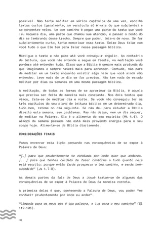 30
possível. Não tente meditar em vários capítulos de uma vez, escolha
textos curtos (geralmente, um versículo só é mais do que suficiente) e
se concentre neles. Um bom caminho é pegar uma parte do texto que você
leu naquele dia, uma parte que chamou sua atenção, e passar o resto do
dia se lembrando desse trecho. Sempre que puder, leia-o de novo. Se for
suficientemente curto, tente memorizar esse texto. Deixe Deus falar com
você tudo o que Ele tem para falar nessa passagem bíblica.
Mastigue o texto e não pare até você conseguir engolir. Ao contrário
da leitura, que você não entende e segue em frente, na meditação você
pondera até entender tudo. Claro que a Bíblia é sempre mais profunda do
que imaginamos e sempre haverá mais para aprender. Contudo, não pare
de meditar em um texto enquanto existir algo nele que você ainda não
entendeu. Leve mais de um dia se for preciso. Não tem nada de errado
meditar por dias ou semanas em uma mesma passagem bíblica.
A meditação, de todas as formas de se aproximar da Bíblia, é aquela
que precisa ser feita de maneira mais constante. Nos dois textos que
vimos, fala-se de meditar dia e noite. Se você não conseguiu ler os
três capítulos do seu plano de leitura bíblica em um determinado dia,
tudo bem, retome no dia seguinte. Se não deu para estudar a Bíblia
direito esta semana, sem problemas. Mas não deixe, nem um dia sequer,
de meditar na Palavra. Ela é o alimento do seu espírito (Mt 4.4). O
almoço da semana passada não está mais provendo energia para o seu
corpo hoje. Alimente-se da Bíblia diariamente.
CONSIDERAÇÕES FINAIS
Vamos encerrar esta lição pensando nas consequências de se expor à
Palavra de Deus:
“[…] para que prudentemente te conduzas por onde quer que andares.
[...] para que tenhas cuidado de fazer conforme a tudo quanto nele
está escrito; porque então farás prosperar o teu caminho, e serás bem-
sucedido” (Js 1.7-8).
As demais partes da fala de Deus a Josué tratam-se de algumas das
consequências de se expor à Palavra de Deus da maneira correta.
A primeira delas é que, conhecendo a Palavra de Deus, vou poder “me
conduzir prudentemente por onde eu andar”.
“Lâmpada para os meus pés é tua palavra, e luz para o meu caminho” (Sl
119.105).
 