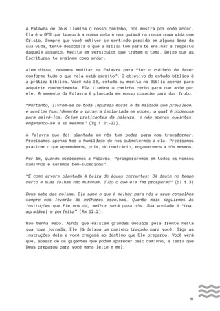 31
A Palavra de Deus ilumina o nosso caminho, nos mostra por onde andar.
Ela é o GPS que traçará a nossa rota e nos guiará na nossa nova vida com
Cristo. Sempre que você estiver se sentindo perdido em alguma área da
sua vida, tente descobrir o que a Bíblia tem para te ensinar a respeito
daquele assunto. Medite em versículos que tratem o tema. Deixe que as
Escrituras te ensinem como andar.
Além disso, devemos meditar na Palavra para “ter o cuidado de fazer
conforme tudo o que nela está escrito”. O objetivo do estudo bíblico é
a prática bíblica. Você não lê, estuda ou medita na Bíblia apenas para
adquirir conhecimento. Ela ilumina o caminho certo para que ande por
ele. A semente da Palavra é plantada em nosso coração para dar fruto.
“Portanto, livrem-se de toda impureza moral e da maldade que prevalece,
e aceitem humildemente a palavra implantada em vocês, a qual é poderosa
para salvá-los. Sejam praticantes da palavra, e não apenas ouvintes,
enganando-se a si mesmos” (Tg 1.21-22).
A Palavra que foi plantada em nós tem poder para nos transformar.
Precisamos apenas ter a humildade de nos submetermos a ela. Precisamos
praticar o que aprendemos, pois, do contrário, enganaremos a nós mesmos.
Por fim, quando obedecemos a Palavra, “prosperaremos em todos os nossos
caminhos e seremos bem-sucedidos”.
“É como árvore plantada à beira de águas correntes: Dá fruto no tempo
certo e suas folhas não murcham. Tudo o que ele faz prospera!” (Sl 1.3)
Deus sabe das coisas. Ele sabe o que é melhor para nós e seus conselhos
sempre nos levarão às melhores escolhas. Quanto mais seguirmos às
instruções que Ele nos dá, melhor será para nós. Sua vontade é “boa,
agradável e perfeita” (Rm 12.2).
Não tenha medo. Ainda que existam grandes desafios pela frente nesta
sua nova jornada, Ele já deixou um caminho traçado para você. Siga as
instruções dele e você chegará ao destino que Ele preparou. Você verá
que, apesar de os gigantes que podem aparecer pelo caminho, a terra que
Deus preparou para você mana leite e mel!
 
