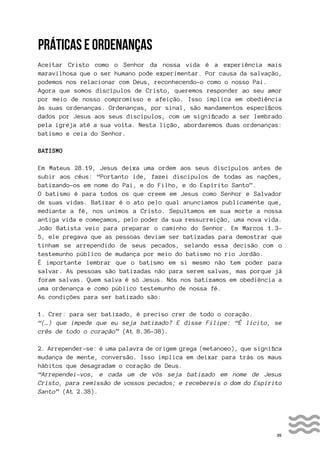 35
PRÁTICAS E ORDENANÇAS
Aceitar Cristo como o Senhor da nossa vida é a experiência mais
maravilhosa que o ser humano pode experimentar. Por causa da salvação,
podemos nos relacionar com Deus, reconhecendo-o como o nosso Pai.
Agora que somos discípulos de Cristo, queremos responder ao seu amor
por meio de nosso compromisso e afeição. Isso implica em obediência
às suas ordenanças. Ordenanças, por sinal, são mandamentos específicos
dados por Jesus aos seus discípulos, com um significado a ser lembrado
pela igreja até a sua volta. Nesta lição, abordaremos duas ordenanças:
batismo e ceia do Senhor.
BATISMO
Em Mateus 28.19, Jesus deixa uma ordem aos seus discípulos antes de
subir aos céus: “Portanto ide, fazei discípulos de todas as nações,
batizando-os em nome do Pai, e do Filho, e do Espírito Santo”.
O batismo é para todos os que creem em Jesus como Senhor e Salvador
de suas vidas. Batizar é o ato pelo qual anunciamos publicamente que,
mediante a fé, nos unimos a Cristo. Sepultamos em sua morte a nossa
antiga vida e começamos, pelo poder da sua ressurreição, uma nova vida.
João Batista veio para preparar o caminho do Senhor. Em Marcos 1.3-
5, ele pregava que as pessoas deviam ser batizadas para demostrar que
tinham se arrependido de seus pecados, selando essa decisão com o
testemunho público de mudança por meio do batismo no rio Jordão.
É importante lembrar que o batismo em si mesmo não tem poder para
salvar. As pessoas são batizadas não para serem salvas, mas porque já
foram salvas. Quem salva é só Jesus. Nós nos batizamos em obediência a
uma ordenança e como público testemunho de nossa fé.
As condições para ser batizado são:
1. Crer: para ser batizado, é preciso crer de todo o coração.
“(…) que impede que eu seja batizado? E disse Filipe: “É lícito, se
crês de todo o coração” (At 8.36-38).
2. Arrepender-se: é uma palavra de origem grega (metanoeo), que significa
mudança de mente, conversão. Isso implica em deixar para trás os maus
hábitos que desagradam o coração de Deus.
“Arrependei-vos, e cada um de vós seja batizado em nome de Jesus
Cristo, para remissão de vossos pecados; e recebereis o dom do Espírito
Santo” (At 2.38).
 