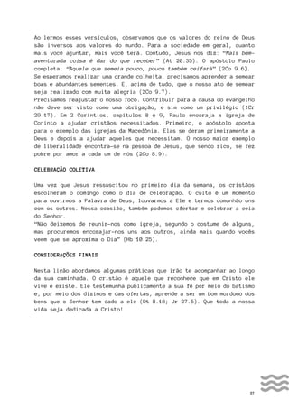 37
Ao lermos esses versículos, observamos que os valores do reino de Deus
são inversos aos valores do mundo. Para a sociedade em geral, quanto
mais você ajuntar, mais você terá. Contudo, Jesus nos diz: “Mais bem-
aventurada coisa é dar do que receber” (At 20.35). O apóstolo Paulo
completa: “Aquele que semeia pouco, pouco também ceifará” (2Co 9.6).
Se esperamos realizar uma grande colheita, precisamos aprender a semear
boas e abundantes sementes. E, acima de tudo, que o nosso ato de semear
seja realizado com muita alegria (2Co 9.7).
Precisamos reajustar o nosso foco. Contribuir para a causa do evangelho
não deve ser visto como uma obrigação, e sim como um privilégio (1Cr
29.17). Em 2 Coríntios, capítulos 8 e 9, Paulo encoraja a igreja de
Corinto a ajudar cristãos necessitados. Primeiro, o apóstolo aponta
para o exemplo das igrejas da Macedônia. Elas se deram primeiramente a
Deus e depois a ajudar aqueles que necessitam. O nosso maior exemplo
de liberalidade encontra-se na pessoa de Jesus, que sendo rico, se fez
pobre por amor a cada um de nós (2Co 8.9).
CELEBRAÇÃO COLETIVA
Uma vez que Jesus ressuscitou no primeiro dia da semana, os cristãos
escolheram o domingo como o dia de celebração. O culto é um momento
para ouvirmos a Palavra de Deus, louvarmos a Ele e termos comunhão uns
com os outros. Nessa ocasião, também podemos ofertar e celebrar a ceia
do Senhor.
“Não deixemos de reunir-nos como igreja, segundo o costume de alguns,
mas procuremos encorajar-nos uns aos outros, ainda mais quando vocês
veem que se aproxima o Dia” (Hb 10.25).
CONSIDERAÇÕES FINAIS
Nesta lição abordamos algumas práticas que irão te acompanhar ao longo
da sua caminhada. O cristão é aquele que reconhece que em Cristo ele
vive e existe. Ele testemunha publicamente a sua fé por meio do batismo
e, por meio dos dízimos e das ofertas, aprende a ser um bom mordomo dos
bens que o Senhor tem dado a ele (Dt 8.18; Jr 27.5). Que toda a nossa
vida seja dedicada a Cristo!
 
