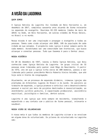 41
A VISÃO DA LAGOINHA
QUEM SOMOS
A Igreja Batista da Lagoinha foi fundada em Belo Horizonte e, em
dezembro de 2017, completou sessenta anos atuando de forma relevante
na expansão do evangelho. Reunimos 83.155 membros (dados de maio de
2018) na Sede, em Belo Horizonte, em outras cidades de Minas Gerais,
no Brasil e no mundo.
Nossa missão é ser uma inspiração e propagar o evangelho a todas as
pessoas. Temos como visão alcançar até 2020, 10% da população de cada
cidade em que estamos. O propósito como igreja é estar sempre perto de
cada membro. Acreditamos ser uma comunidade sem fronteiras, que busca
alcançar e conectar pessoas. Tudo que fazemos é para o Senhor Jesus.
NOSSA HISTÓRIA
Em 20 de dezembro de 1957, nasceu a Sexta Igreja Batista, que ficou
conhecida como Igreja Batista da Lagoinha. Um grupo inicial de 32
pessoas eram lideradas pelo pastor José Rêgo do Nascimento. A partir
de 1972, ano em que a igreja tinha cerca de 300 membros, passou a ser
liderada pelo pastor presidente Márcio Roberto Vieira Valadão, que até
hoje está à frente da congregação.
Atualmente, em um processo de expansão dinâmico, inúmeras igrejas são
plantadas em diferentes lugares do Brasil e do mundo. Em paralelo ao
trabalho de expansão, a igreja promove e contribui com o desenvolvimento
pessoal e social por meio de projetos destinados à ressocialização, ao
atendimento jurídico gratuito, à capacitação profissional, assistência
espiritual, psicológica e familiar, dentre outros.
Lagoinha é uma igreja que está sempre em movimento, trabalhando e
expandindo o seu contato com o público de forma pessoal, relevante e
saudável.
NOSSA VISÃO DE VOLUNTARIADO
A nossa meta é que todos os membros de Lagoinha sirvam e se envolvam
em alguma área do voluntariado. Os pilares do voluntariado na Lagoinha
são:
 