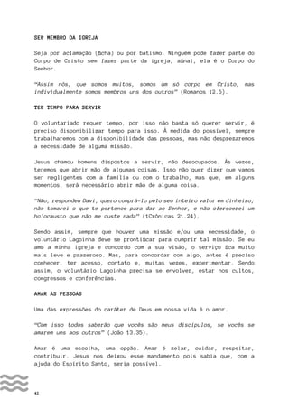 42
SER MEMBRO DA IGREJA
Seja por aclamação (ficha) ou por batismo. Ninguém pode fazer parte do
Corpo de Cristo sem fazer parte da igreja, afinal, ela é o Corpo do
Senhor.
“Assim nós, que somos muitos, somos um só corpo em Cristo, mas
individualmente somos membros uns dos outros” (Romanos 12.5).
TER TEMPO PARA SERVIR
O voluntariado requer tempo, por isso não basta só querer servir, é
preciso disponibilizar tempo para isso. À medida do possível, sempre
trabalharemos com a disponibilidade das pessoas, mas não desprezaremos
a necessidade de alguma missão.
Jesus chamou homens dispostos a servir, não desocupados. Às vezes,
teremos que abrir mão de algumas coisas. Isso não quer dizer que vamos
ser negligentes com a família ou com o trabalho, mas que, em alguns
momentos, será necessário abrir mão de alguma coisa.
“Não, respondeu Davi, quero comprá-lo pelo seu inteiro valor em dinheiro;
não tomarei o que te pertence para dar ao Senhor, e não oferecerei um
holocausto que não me custe nada” (1Crônicas 21.24).
Sendo assim, sempre que houver uma missão e/ou uma necessidade, o
voluntário Lagoinha deve se prontificar para cumprir tal missão. Se eu
amo a minha igreja e concordo com a sua visão, o serviço fica muito
mais leve e prazeroso. Mas, para concordar com algo, antes é preciso
conhecer, ter acesso, contato e, muitas vezes, experimentar. Sendo
assim, o voluntário Lagoinha precisa se envolver, estar nos cultos,
congressos e conferências.
AMAR AS PESSOAS
Uma das expressões do caráter de Deus em nossa vida é o amor.
“Com isso todos saberão que vocês são meus discípulos, se vocês se
amarem uns aos outros” (João 13.35).
Amar é uma escolha, uma opção. Amar é zelar, cuidar, respeitar,
contribuir. Jesus nos deixou esse mandamento pois sabia que, com a
ajuda do Espírito Santo, seria possível.
 