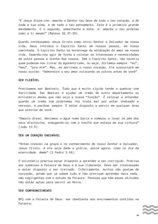 43
“E Jesus disse-lhe: amarás o Senhor teu Deus de todo o teu coração, e de
toda a tua alma, e de todo o teu pensamento. Este é o primeiro grande
mandamento. E o segundo, semelhante a este, é: amarás o teu próximo
como a ti mesmo” (Mateus 22.37-39).
Quando confessamos Jesus Cristo como único Senhor e Salvador da nossa
vida, Deus introduz o Espírito Santo em nossos passos, em nossa
caminhada. O Espírito Santo se encarrega da edificação do amor em nossa
vida, fazendo-nos agir de forma a colocar os interesses e necessidades
de outra pessoa à frente dos nossos. Sem o Espírito Santo, não haveria
quem pudesse nos livrar do egocentrismo, ou seja, diríamos sempre: “eu”,
“meu”, “pra mim”. Mas, se abrirmos o nosso coração, Ele sussurrará em
nosso ouvido: “Demonstre o seu amor colocando os outros antes de você”.
SER FLEXÍVEL
Precisamos ser flexíveis. Tudo que é muito rígido tende a quebrar com
facilidade. Ser flexível é ajudar um irmão de outro departamento ou
ministério mesmo que não seja a nossa “função”. É relevar e entender
quando um irmão com problemas nos trata mal por estar chateado e
nervoso, é perdoar sempre. É estar disposto a servir em qualquer área
que precise de você.
“Depois disso, derramou a água numa bacia e começou a lavar os pés dos
seus discípulos, enxugando-os com a toalha que estava em sua cintura”
(João 13.5).
TER UM CORAÇÃO ENSINÁVEL
“Antes crescei na graça e no conhecimento de nosso Senhor e Salvador,
Jesus Cristo. A ele seja dada a glória, assim agora, como no dia da
eternidade. Amém” (2 Pedro 3.18).
O voluntário precisa estar disposto a aprender e ser corrigido. Precisa
ser submisso à Palavra de Deus e à sua liderança. Deve ser interessado
e estar disposto a ser treinado. Infelizmente, muitos não gostam de
correção, acham que já sabem tudo e não precisam aprender mais nada,
são negligentes com o estudo da Palavra. Pessoas que têm essas atitudes
não estão aptas para servir ao Reino.
TER COMPROMETIMENTO
1º) com a Palavra de Deus: ser obediente aos ensinamentos contidos na
Palavra;
 