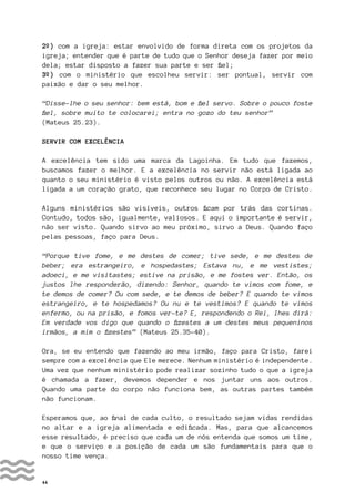 44
2º) com a igreja: estar envolvido de forma direta com os projetos da
igreja; entender que é parte de tudo que o Senhor deseja fazer por meio
dela; estar disposto a fazer sua parte e ser fiel;
3º) com o ministério que escolheu servir: ser pontual, servir com
paixão e dar o seu melhor.
“Disse-lhe o seu senhor: bem está, bom e fiel servo. Sobre o pouco foste
fiel, sobre muito te colocarei; entra no gozo do teu senhor”
(Mateus 25.23).
SERVIR COM EXCELÊNCIA
A excelência tem sido uma marca da Lagoinha. Em tudo que fazemos,
buscamos fazer o melhor. E a excelência no servir não está ligada ao
quanto o seu ministério é visto pelos outros ou não. A excelência está
ligada a um coração grato, que reconhece seu lugar no Corpo de Cristo.
Alguns ministérios são visíveis, outros ficam por trás das cortinas.
Contudo, todos são, igualmente, valiosos. E aqui o importante é servir,
não ser visto. Quando sirvo ao meu próximo, sirvo a Deus. Quando faço
pelas pessoas, faço para Deus.
“Porque tive fome, e me destes de comer; tive sede, e me destes de
beber; era estrangeiro, e hospedastes; Estava nu, e me vestistes;
adoeci, e me visitastes; estive na prisão, e me fostes ver. Então, os
justos lhe responderão, dizendo: Senhor, quando te vimos com fome, e
te demos de comer? Ou com sede, e te demos de beber? E quando te vimos
estrangeiro, e te hospedamos? Ou nu e te vestimos? E quando te vimos
enfermo, ou na prisão, e fomos ver-te? E, respondendo o Rei, lhes dirá:
Em verdade vos digo que quando o fizestes a um destes meus pequeninos
irmãos, a mim o fizestes” (Mateus 25.35-40).
Ora, se eu entendo que fazendo ao meu irmão, faço para Cristo, farei
sempre com a excelência que Ele merece. Nenhum ministério é independente.
Uma vez que nenhum ministério pode realizar sozinho tudo o que a igreja
é chamada a fazer, devemos depender e nos juntar uns aos outros.
Quando uma parte do corpo não funciona bem, as outras partes também
não funcionam.
Esperamos que, ao final de cada culto, o resultado sejam vidas rendidas
no altar e a igreja alimentada e edificada. Mas, para que alcancemos
esse resultado, é preciso que cada um de nós entenda que somos um time,
e que o serviço e a posição de cada um são fundamentais para que o
nosso time vença.
 