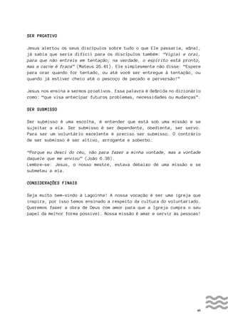 45
SER PROATIVO
Jesus alertou os seus discípulos sobre tudo o que Ele passaria, afinal,
já sabia que seria difícil para os discípulos também: “Vigiai e orai,
para que não entreis em tentação; na verdade, o espírito está pronto,
mas a carne é fraca” (Mateus 26.41). Ele simplesmente não disse: “Espere
para orar quando for tentado, ou até você ser entregue à tentação, ou
quando já estiver cheio até o pescoço de pecado e perversão!”
Jesus nos ensina a sermos proativos. Essa palavra é definida no dicionário
como: “que visa antecipar futuros problemas, necessidades ou mudanças”.
SER SUBMISSO
Ser submisso é uma escolha, é entender que está sob uma missão e se
sujeitar a ela. Ser submisso é ser dependente, obediente, ser servo.
Para ser um voluntário excelente é preciso ser submisso. O contrário
de ser submisso é ser altivo, arrogante e soberbo.
“Porque eu desci do céu, não para fazer a minha vontade, mas a vontade
daquele que me enviou” (João 6.38).
Lembre-se: Jesus, o nosso mestre, estava debaixo de uma missão e se
submeteu a ela.
CONSIDERAÇÕES FINAIS
Seja muito bem-vindo à Lagoinha! A nossa vocação é ser uma igreja que
inspira, por isso temos ensinado a respeito da cultura do voluntariado.
Queremos fazer a obra de Deus com amor para que a Igreja cumpra o seu
papel da melhor forma possível. Nossa missão é amar e servir às pessoas!
 