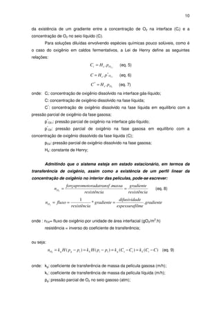 10
da existência de um gradiente entre a concentração de O2 na interface (Ci) e a
concentração de O2 no seio líquido (C).
Para soluções diluídas envolvendo espécies químicas pouco solúveis, como é
o caso do oxigênio em caldos fermentativos, a Lei de Henry define as seguintes
relações:
iOei pHC ,2
.= (eq. 5)
iOe pHC ,2
*
.= (eq. 6)
2
.*
Oe pHC = (eq. 7)
onde: Ci: concentração de oxigênio dissolvido na interface gás-líquido;
C: concentração de oxigênio dissolvido na fase líquida;
C*
: concentração de oxigênio dissolvido na fase líquida em equilíbrio com a
pressão parcial de oxigênio da fase gasosa;
p*
O2,i: pressão parcial de oxigênio na interface gás-líquido;
p*
O2: pressão parcial de oxigênio na fase gasosa em equilíbrio com a
concentração de oxigênio dissolvido da fase líquida (C);
pO2: pressão parcial de oxigênio dissolvido na fase gasosa;
He: constante de Henry;
Admitindo que o sistema esteja em estado estacionário, em termos da
transferência de oxigênio, assim como a existência de um perfil linear da
concentração de oxigênio no interior das películas, pode-se escrever:
aresistênci
gradiente
aresistênci
massasftoradatranforçapromo
nO ==
.
2
(eq. 8)
gradiente
ilmeespessuraf
dedifusivida
gradiente
aresistênci
fluxonO .*
1
2
===
onde : nO2= fluxo de oxigênio por unidade de área interfacial (gO2/m2
.h)
resistência = inverso do coeficiente de transferência;
ou seja:
)()()()( 12
CCkCCkppHkppHkn iLisgiLiggO −=−=−=−= (eq. 9)
onde: kg: coeficiente de transferência de massa da película gasosa (m/h);
kL: coeficiente de transferência de massa da película líquida (m/h);
pg: pressão parcial de O2 no seio gasoso (atm);
 