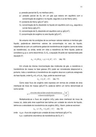 11
pi: pressão parcial de O2 na interface (atm);
p1: pressão parcial de O2 em um gás que estaria em equilíbrio com a
concentração de oxigênio c no líquido, segundo a Lei de Henry (atm);
H: constante de Henry (gO2/m3
.atm);
Cs: concentração de O2 dissolvido no líquido em equilíbrio com a pg, segundo a
Lei de Henry (gO2/m3
);
Ci: concentração de O2 dissolvido em equilíbrio com pi (gO2/m3
);
C: concentração de oxigênio no seio líquido (gO2/m3
).
No entanto não há condições de se conhecer valores relativos à interface gás-
líquido, podendo-se determinar valores de concentração no seio do líquido,
trabalhando-se com um coeficiente global de transferência de oxigênio (soma de todas
as resistências), ou ainda, tendo em vista a resistência do filme líquido, pode-se
considerar pg=pi e, como decorrência, Ci=Cs, a equação 30 pode ser representada pela
equação 31.
)()( 12
CCkppHkn sLgLO −=−= (eq. 10)
Em virtude da intensa movimentação das moléculas de gás, a resistência à
transferência de massa na fase gasosa (R1) pode ser considerada desprezível e,
portanto, toda a resistência à transferência de oxigênio deve-se a película estagnada
da fase líquida, onde Kg>>KL e KL≅kL, logo, pode-se escrever que:
)(2
CCkn sLO −= (eq. 11)
Como esse fluxo de oxigênio está expresso em termos de unidade de área
interfacial de troca de massa (gO2/m2
.h), pode-se definir um termo denominado a
como sendo:






== 3
2
detint
m
m
ldelíquidovolumetota
iademassaransferêncerfacialárea
a
Multiplicando-se o fluxo de oxigênio (nO2) pela área interfacial de troca de
massa (a), dada pela área superficial das bolhas por unidade de volume de líquido,
define-se a velocidade de transferência de oxigênio (NO2). Assim, pode-se escrever:
)(22
CCakNan sLOO −==⋅ (eq. 12)
onde nO2a = fluxo de oxigênio por unidade de área interfacial (gO2/m3
.h);
kLa = coeficiente volumétrico de transferência de O2 (h-1
)
 