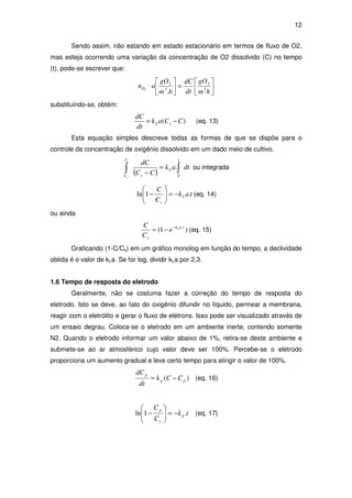 12
Sendo assim, não estando em estado estacionário em termos de fluxo de O2,
mas esteja ocorrendo uma variação da concentração de O2 dissolvido (C) no tempo
(t), pode-se escrever que:






=





⋅
hm
gO
dt
dC
hm
gO
anO 3
2
3
2
.2
substituindo-se, obtém:
)( CCak
dt
dC
sL −= (eq. 13)
Esta equação simples descreve todas as formas de que se dispõe para o
controle da concentração de oxigênio dissolvido em um dado meio de cultivo.
( )
dtak
CC
dC
t
L
s
C
Cs
∫∫ =
− 0
. ou integrada
tak
C
C
L
s
.1ln −=





− (eq. 14)
ou ainda
)1( .tak
s
L
e
C
C −
−= (eq. 15)
Graficando (1-C/Cs) em um gráfico monolog em função do tempo, a declividade
obtida é o valor de kLa. Se for log, dividir kLa por 2,3.
1.6 Tempo de resposta do eletrodo
Geralmente, não se costuma fazer a correção do tempo de resposta do
eletrodo. Isto se deve, ao fato do oxigênio difundir no líquido, permear a membrana,
reagir com o eletrólito e gerar o fluxo de elétrons. Isso pode ser visualizado através de
um ensaio degrau. Coloca-se o eletrodo em um ambiente inerte, contendo somente
N2. Quando o eletrodo informar um valor abaixo de 1%, retira-se deste ambiente e
submete-se ao ar atmosférico cujo valor deve ser 100%. Percebe-se o eletrodo
proporciona um aumento gradual e leve certo tempo para atingir o valor de 100%.
)( pp
p
CCk
dt
dC
−= (eq. 16)
tk
C
C
p
s
p
.1ln −=





− (eq. 17)
 