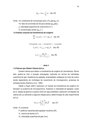 16
µ
O
2O
Y
1
moQ += (eq. 23)
Onde: mo: coeficiente de manutenção para o O2 (gO2/gcel.h);
Yo: fator de conversão de O2 para células (gcel/gO2);
µ: velocidade específica de crescimento (h-1
);
X: concentração celular (gcel.L-1
)
1.8 Análise conjunta da transferência de oxigênio
XQ)CC(ak
dt
dC
2OSL −−= (eq. 24)
consumidootransferid.concVariaçãoda −=
XQ)CC(ak 2OcriticoSL =− (eq. 25)
)CC(
XQ
ak
criticoS
2O
L
−
= (eq. 26)
Aula 4
1.9 Fatores que Afetam Valores de kLa
Existem fatores que afetam a transferência de oxigênio em biorreatores. Dentre
eles, podem-se citar a aeração empregada, traduzida em termos de velocidade
superficial de gás; freqüência de agitação, propriedades reológicas do meio de cultivo
sendo dependente da morfologia de crescimento do microrganismo, presença de
antiespumantes (Stanbury et al., 1995).
Osbek e Gayik (2001) realizaram um estudo da transferência de oxigênio em
bioreator na ausência de microrganismos. Avaliaram a velocidade de agitação, vazão
de ar, adição de glicerol e suporte inerte em água destilada e obtiveram correlações de
valores de kLa utilizando a seguinte relação para a determinação do valor experimental
do kLa:
[ ]β
α
S
L
L V
V
P
AaK 





= (eq. 27)
Onde: A: constante;
P: potência requerida pela agitação mecânica (W);
VL: volume de líquido (m3
);
VS: velocidade superficial do gás (m/s).
 