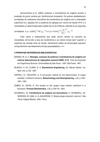 19
Garcia-Ochoa et al. (2000) avaliaram a transferência de oxigênio durante a
produção de goma xantana por Xanthomonas compestris. Os autores estabeleceram
correlações do coeficiente volumétrico de transferência de oxigênio com a velocidade
superficial (VS), agitação (N) ou potência de agitação por volume de líquido (P/V) e a
viscosidade (µ) determinada pelo modelo da Lei da Potência, obtendo-se as seguintes
correlações:
5,0
ef
25,0
SL .N.V.63,2ak
−
= µ e
5,0
ef
6,0
L
5,0
SL .
V
P
.V.14,6ak
−






= µ
Falar sobre a coalescência que pode ocorrer devido ao aumento da
viscosidade, diminuindo a área de transferência e ao mesmo tempo está “sujando” a
superfície da camada limite do líquido. Geralmente caldos de fermentação possuem
comportamento não-Newtoniano do tipo pseudoplástico, n<1.
2 PRINCIPAIS REFERÊNCIAS BIBLIOGRÁFICAS
BADINO JR, A. C. Reologia, consumo de potência e transferência de oxigênio em
cultivos descontínuos de Aspergillus awamori NRRL 3112. Tese de doutorado
em Engenharia Química. Universidade de São Paulo - USP, São Paulo. 1997.
BLANCH, H. W.; CLARK, D. S. Biochemical Engineering. Ed. Marcel Dekker, Inc.
New York. p.702. 1997.
KÄPPELI, O.; FIECHTER, A. A convenient method for the determination of oxigen
solubility in different solutions. Biotechnology and Bioengineering. v.23, p.1897-
1901. 1981.
OSBEK, B.; GAYIK, S. The studies on the oxygen mass transfer coefficient in a
bioreactor. Process Biochemistry. v.36, p.729-741. 2001.
SCHMIDELL, W; Transferência de oxigênio em biorreatores. In: SCHMIDELL, W.;
BORZANI, W; LIMA, U. A; AQUARONE, E. Biotecnologia industrial: volume 2. São
Paulo: Edgard Blücher, 2001. 541p.
 