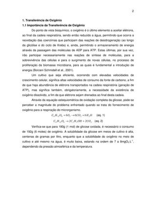 2
1. Transferência de Oxigênio
1.1 Importância da Transferência de Oxigênio
Do ponto de vista bioquímico, o oxigênio é o último elemento a aceitar elétrons,
ao final da cadeia respiratória, sendo então reduzido a água, permitindo que ocorra a
reoxidação das coenzimas que participam das reações de desidrogenação (ao longo
da glicólise e do ciclo de Krebs) e, ainda, permitindo o armazenamento de energia
através da passagem das moléculas de ADP para ATP. Estas últimas, por sua vez,
irão participar necessariamente nas reações de síntese de moléculas, para a
sobrevivência das células e para o surgimento de novas células, no processo de
proliferação da biomassa microbiana, para as quais é fundamental a introdução de
energia (Borzani Schmidell et al., 2001).
Um cultivo que seja eficiente, ocorrendo com elevadas velocidades de
crescimento celular, significa altas velocidades de consumo da fonte de carbono, a fim
de que haja abundância de elétrons transportados na cadeia respiratória (geração de
ATP), mas significa também, obrigatoriamente, a necessidade da existência de
oxigênio dissolvido, a fim de que elétrons sejam drenados ao final desta cadeia.
Através da equação estequiométrica de oxidação completa da glicose, pode-se
perceber a magnitude do problema enfrentado quando se trata do fornecimento de
oxigênio para a respiração do microrganismo.
OH6CO6O6OHC 2226126 +→+ (eq. 1)
2526126 CO2OHHC2OHC +→ (eq. 2)
Verifica-se que para 180g (1 mol) de glicose oxidada, é necessário o consumo
de 192g (6 moles) de oxigênio. A solubilidade da glicose em meios de cultivo é alta,
centenas de gramas por litro, enquanto que a solubilidade do oxigênio no meio de
cultivo e até mesmo na água, é muito baixa, estando na ordem de 7 a 8mgO2.L-1
,
dependendo da pressão atmosférica e da temperatura.
 