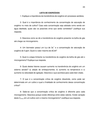 23
LISTA DE EXERCÍCIOS
1- Explique a importância da transferência de oxigênio em processos aeróbios.
2- Qual é a importância do conhecimento da concentração de saturação de
oxigênio no meio de cultivo? Caso esta concentração seja adotada como sendo em
água destilada, quais são os possíveis erros que serão cometidos? Justifique sua
resposta.
3- Descreva como se dá a transferência do oxigênio presente na bolha de gás
até chegar ao microrganismo.
4- Um biorreator possui um kLa de 3s-1
e a concentração de saturação de
oxigênio de 5 ppm. Qual é o valor máximo de dC/dt?
5- Qual é a etapa limitante na transferência do oxigênio da bolha de gás até o
microrganismo? Explique sua resposta.
6- Quais destes fatores causam aumento na transferência de oxigênio em um
sistema aerado? a) adição de antiespumantes; b) aumento na temperatura e c)
aumento na velocidade de agitação. Descreva o que acontece para cada fator citado.
7- O que é a concentração crítica de oxigênio dissolvido, como pode ser
determinada em um cultivo e qual a finalidade do conhecimento dessa concentração
crítica?
8- Sabe-se que a concentração crítica de oxigênio é diferente para cada
microrganismo. Descreva porque existe diferença entre estes valores. Existe variação
deste Ccritico em um cultivo com o mesmo microrganismo? Justifique sua resposta.
 