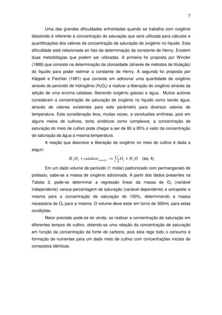 7
Uma das grandes dificuldades enfrentadas quando se trabalha com oxigênio
dissolvido é referente a concentração de saturação que será utilizada para cálculos e
quantificações dos valores da concentração de saturação de oxigênio no líquido. Esta
dificuldade está relacionada ao fato da determinação da constante de Henry. Existem
duas metodologias que podem ser utilizadas. A primeira foi proposta por Wincler
(1888) que consiste na determinação da clorosidade (através de métodos de titulação)
do líquido para poder estimar a constante de Henry. A segunda foi proposta por
Käppeli e Fiechter (1981) que consiste em adicionar uma quantidade de oxigênio
através do peróxido de hidrogênio (H2O2) e realizar a liberação do oxigênio através da
adição de uma enzima catalase, liberando oxigênio gasoso e água. Muitos autores
consideram a concentração de saturação de oxigênio no líquido como sendo água,
através de valores existentes para este parâmetro para diversos valores de
temperatura. Esta consideração leva, muitas vezes, a conclusões errôneas, pois em
alguns meios de cultivos, tanto sintéticos como complexos, a concentração de
saturação do meio de cultivo pode chegar a ser de 80 a 85% o valor da concentração
de saturação da água a mesma temperatura.
A reação que descreve a liberação de oxigênio no meio de cultivo é dada a
seguir:
OHOcatalaseOH excesso 2222 2
1 +→+ (eq. 4)
Em um dado volume de peróxido (1 molar) padronizado com permanganato de
potássio, sabe-se a massa de oxigênio adicionada. A partir dos dados presentes na
Tabela 2, pode-se determinar a regressão linear da massa de O2 (variável
independente) versus percentagem de saturação (variável dependente) e extrapolar a
mesma para a concentração de saturação de 100%, determinando a massa
necessária de O2 para a mesma. O volume deve estar em torno de 360mL para estas
condições.
Maior precisão pode-se ter ainda, se realizar a concentração de saturação em
diferentes tempos de cultivo, obtendo-se uma relação da concentração de saturação
em função da concentração da fonte de carbono, pois esta rege todo o consumo e
formação de nutrientes para um dado meio de cultivo com concentrações iniciais de
compostos idênticas.
 