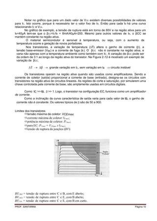 Notar no gráfico que para um dado valor de V CE existem diversas possibilidades de valores
para IC. Isto ocorre, porque é necessário ter o valor fixo de I B. Então para cada IB há uma curva
relacionando IC e VCE.
        No gráfico de exemplo, a tensão de ruptura está em torno de 80V e na região ativa para um
IB=40µA tem-se que o βCC=IC/IB = 8mA/40µA=200. Mesmo para outros valores de IB, o βCC se
mantém constante na região ativa.
         O material semicondutor é sensível à temperatura, ou seja, com o aumento da
  temperatura ocorre a geração de novos portadores.
         Nos transistores, a variação de temperatura (T) altera o ganho de corrente (), a
  tensão base-emissor (VBE) e a corrente de fuga (IF). O βCC não é constante na região ativa, e
  varia não apenas com a temperatura ambiente como também com IC. A variação de βCC pode ser
  da ordem de 3:1 ao longo da região ativa do transistor. Na Figura 2-12 é mostrado um exemplo de
  variação de βCC.

          T    grande variação em IC, sem variação em IB  circuito instável

        Os transistores operam na região ativa quando são usados como amplificadores. Sendo a
corrente de coletor (saída) proporcional a corrente de base (entrada), designa-se os circuitos com
transistores na região ativa de circuitos lineares. As regiões de corte e saturação, por simularem uma
chave controlada pela corrente de base, são amplamente usadas em circuitos digitais.

       Como IC >> IB,  >> 1. Logo, o transistor na configuração EC, funciona como um amplificador
de corrente.
       Como a inclinação da curva característica de saída varia para cada valor de IB, o ganho de
 corrente não é constante. Os valores típicos de  são de 50 a 900.


Limites dos transistores
       tensão máxima de coletor: VCEmax;
       corrente máxima de coletor: Cmax;
       potência máxima de coletor: PCmax;
       para EC: PCmax = VCEmax x Cmax;
       tensão de ruptura da junções (BV):




BVCBO = tensão de ruptura entre C e B, com E aberto;
BVCEO = tensão de ruptura entre C e E, com B aberto;
BVCES = tensão de ruptura entre C e E, com B em curto.
PROF. SANTANNA                                                                               Página 10
 