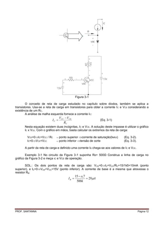 Figura 3-1

        O conceito de reta de carga estudado no capítulo sobre diodos, também se aplica a
transistores. Usa-se a reta de carga em transistores para obter a corrente I C e VCE considerando a
existência de um RC.
        A análise da malha esquerda fornece a corrente IC:
                                   VCC  VCE
                            IC                                   (Eq. 3-1)
                                      RC
       Nesta equação existem duas incógnitas, IC e VCE. A solução deste impasse é utilizar o gráfico
       IC x VCE. Com o gráfico em mãos, basta calcular os extremos da reta de carga:

         VCE=0IC=VCC / RC      ponto superior corrente de saturação(IMÁX)       (Eq. 3-2).
         IC=0VCE=VCC           ponto inferior tensão de corte                   (Eq. 3-3).

       A partir da reta de carga e definido uma corrente IB chega-se aos valores de IC e VCE.

        Exemplo 3-1 No circuito da Figura 3-1 suponha RB= 500Ω Construa a linha de carga no
gráfico da Figura 3-2 e meça IC e VCE de operação.

        SOL.: Os dois pontos da reta de carga são: V CE=0IC=VCC/RC=15/1k5=10mA (ponto
superior), e IC=0VCE=VCC=15V (ponto inferior). A corrente de base é a mesma que atravessa o
resistor RB:
                                                15  o,7
                                         IB              29A
                                                 500k




PROF. SANTANNA                                                                                  Página 12
 