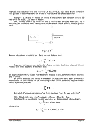 de projeto para a saturação forte é de considerar um β CC(SAT)=10, ou seja, dispor de uma corrente de
base que seja de aproximadamente um décimo do valor saturado da corrente de coletor.

       Exemplo 3-2 A Figura 3-4 mostra um circuito de chaveamento com transistor acionado por
uma tensão em degrau. Qual a tensão de saída?
       SOL.: Quando a tensão de entrada for zero, o transistor está em corte. Neste caso, ele se
comporta como uma chave aberta. Sem corrente pelo resistor de coletor, a tensão de saída iguala-se
a +5V.




                            0V5V                            5V0V




                                              Figura 3-4

Quando a tensão de entrada for de +5V, a corrente de base será:

                                              5  0,7
                                       IB             1,43mA
                                                3k
       Supondo o transistor com um curto entre coletor e o emissor (totalmente saturado). A tensão
de saída vai a zero e a corrente de saturação será:
                                                  5
                                     I Csat          15,2mA
                                                 330
Isto é aproximadamente 10 vezes o valor da corrente de base, ou seja, certamente há uma saturação
forte no circuito.
        No circuito analisado, uma tensão de entrada de 0V produz uma saída de 5V e uma tensão
de entrada de 5V, uma saída de 0V. Em circuitos digitais este circuito é chamado de porta inversora
e tem a representação abaixo:




       Exemplo 3-3 Recalcule os resistores RB e RC no circuito da Figura 3-4 para um IC=10mA.

       SOL.: Cálculo de IB: Se IC =10mAIB (sat) = IC /βCC(SAT) = 10m/10 = 1,0mA
       Cálculo de RC: ao considerar o transistor saturado, o V CE de saturação é próximo de zero.
                                                 VCC
                                          Rc        = 5 /10mA = 500Ω
                                                  IC
Cálculo de RB
                                          VE  VBE
                                   RB             = 5 - 0.7 / 1mA = 4k3Ω
                                             IB




PROF. SANTANNA                                                                               Página 14
 