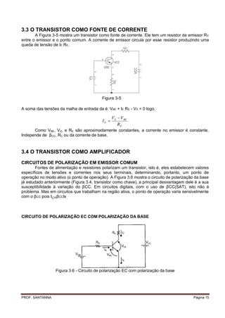 3.3 O TRANSISTOR COMO FONTE DE CORRENTE
       A Figura 3-5 mostra um transistor como fonte de corrente. Ele tem um resistor de emissor R E
entre o emissor e o ponto comum. A corrente de emissor circula por esse resistor produzindo uma
queda de tensão de IE RE.




                                           Figura 3-5

A soma das tensões da malha de entrada da é: VBE + IE RE - VS = 0 logo,

                                                  VS  VBE
                                           IE 
                                                     RE
      Como VBE, VS, e RE são aproximadamente constantes, a corrente no emissor é constante.
Independe de βCC, RC ou da corrente de base.



3.4 O TRANSISTOR COMO AMPLIFICADOR

CIRCUITOS DE POLARIZAÇÃO EM EMISSOR COMUM
        Fontes de alimentação e resistores polarizam um transistor, isto é, eles estabelecem valores
específicos de tensões e correntes nos seus terminais, determinando, portanto, um ponto de
operação no modo ativo (o ponto de operação). A Figura 3.6 mostra o circuito de polarização da base
já estudado anteriormente (Figura 3.4, transistor como chave), a principal desvantagem dele é a sua
susceptibilidade à variação do βCC. Em circuitos digitais, com o uso de βCC(SAT), isto não é
problema. Mas em circuitos que trabalham na região ativa, o ponto de operação varia sensivelmente
com o βCC pois IC=βCCIB.



CIRCUITO DE POLARIZAÇÃO EC COM POLARIZAÇÃO DA BASE




                  Figura 3.6 - Circuito de polarização EC com polarização da base




PROF. SANTANNA                                                                             Página 15
 