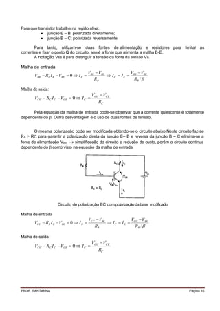 Para que transistor trabalhe na região ativa:
            junção E – B: polarizada diretamente;
            junção B – C: polarizada reversamente

       Para tanto, utilizam-se duas fontes de alimentação e resistores para limitar as
correntes e fixar o ponto Q do circuito. VBB é a fonte que alimenta a malha B-E.
       A notação VBB é para distinguir a tensão da fonte da tensão V B.

Malha de entrada
                                        VBB  VBE              V  VBE
       VBB  RB I B  VBE  0  I B               I C  I E  BB
                                           RB                    RB 

Malha de saída:
                                         VCC  VCE
       VCC  RC I C  VCE  0  I C 
                                            RC

      Pela equação da malha de entrada pode-se observar que a corrente quiescente é totalmente
dependente do . Outra desvantagem é o uso de duas fontes de tensão.


       O mesma polarização pode ser modificada obtendo-se o circuito abaixo.Neste circuito faz-se
RB > RC para garantir a polarização direta da junção E– B e reversa da junção B – C elimina-se a
fonte de alimentação VBB  simplificação do circuito e redução de custo, porém o circuito continua
dependente do  como visto na equação da malha de entrada




                    Circuito de polarização EC com polarização da base modificado

Malha de entrada
                                        VCC  VBE              V  VBE
       VCC  RB I B  VBE  0  I B               I C  I E  CC
                                           RB                    RB 

Malha de saída:
                                         VCC  VCE
       VCC  RC I C  VCE  0  I C 
                                            RC




PROF. SANTANNA                                                                            Página 16
 