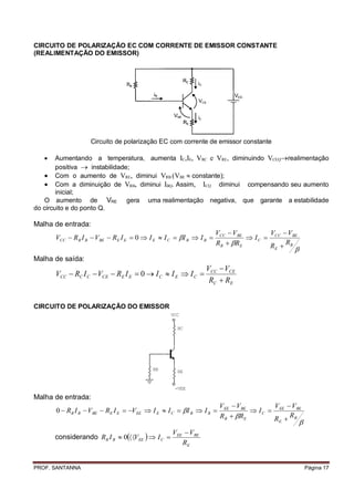 CIRCUITO DE POLARIZAÇÃO EC COM CORRENTE DE EMISSOR CONSTANTE
(REALIMENTAÇÃO DO EMISSOR)




                   Circuito de polarização EC com corrente de emissor constante

       Aumentando a temperatura, aumenta C,E, VRC e VRE, diminuindo VCEQrealimentação
        positiva  instabilidade;
    Com o aumento de VRE, diminui VRB (VBE  constante);
    Com a diminuição de VRB, diminui BQ. Assim, CQ diminui compensando seu aumento
        inicial;
   O aumento de VRE gera uma realimentação negativa, que garante a estabilidade
do circuito e do ponto Q.

Malha de entrada:
                                                                    VCC  VBE        V  VBE
       VCC  RB I B  VBE  RE I E  0  I E  I C  I B  I B               I C  CC
                                                                    RB  RE         RE  RB
                                                                                           
Malha de saída:
                                                              VCC  VCE
       VCC  RC I C  VCE  RE I E  0  I C  I E  I C 
                                                               RC  RE


CIRCUITO DE POLARIZAÇÃO DO EMISSOR
                                                 VCC

                                                   RC




                                          RB       RE


                                                  -VEE
Malha de entrada:
                                                                     VEE  VBE        V  VBE
       0  RB I B  VBE  RE I E  VEE  I E  I C  I B  I B               I C  EE
                                                                     RB  RE         RE  RB
                                                                                               
                                                 VEE  VBE
       considerando RB I B  0VEE   I C 
                                                    RE


PROF. SANTANNA                                                                                     Página 17
 