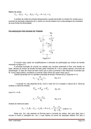Malha de saída:
       VCC  RC I C  VCE  RE I E  VEE  0  I C  I E

       A análise da malha de entrada desprezando a queda de tensão no resistor R B mostra que a
corrente de operação independe de , sendo um circuito estável com a desvantagem de necessitar
de duas fontes de alimentação.



POLARIZAÇÃO POR DIVISOR DE TENSÃO




                                               Figura 3-7

       O circuito mais usado em amplificadores é chamado de polarização por divisor de tensão
mostrado na figura 3-7.
       A principal evolução do circuito em relação aos circuitos anteriores é fixar uma tensão na
base, através do divisor de tensão formado pelos resistores R 1 e R2 e utilizar apenas uma fonte de
alimentação. O valor de I deve ser bem maior que IB para a corrente IB não influenciar na tensão sob
R2. Como regra prática, considerar a corrente I pelo menos 20 vezes maior que IB.
       Cálculo da tensão em VR2 também chamada de tensão Thevenin(V th): Supondo I>> IB
                                          R2
                               VR 2            VCC          Eq. 3- 4
                                        R1  R2

         * A tensão VR2 não depende de βCC. Com o valor de VR2 é simples o cálculo de IE. Deve-se
analisar a malha de entrada:
                                VR 2  VBE  VE              Eq. 3.5
como VE = IE RE

                                        VR 2  VBE
                                IE                          Eq. 3- 6
                                            RE
Análise da malha de saída:
                                                            VCC  VCE
                  VCC  I C RC  VCE  I E RE  0  I C                , onde IE = IC
                                                             RC  RE
        Notar que βCC não aparece na fórmula para a corrente de coletor. Isto quer dizer que o
circuito é imune a variações em βCC, o que implica um ponto de operação estável. Por isso a


PROF. SANTANNA                                                                             Página 18
 