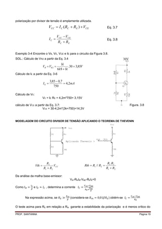 polarização por divisor de tensão é amplamente utilizada.

                             VCC  I C ( RC  RE )  VCE                          Eq. 3.7

                                       VCC  VCE
                                IC                                               Eq. 3.8
                                        RC  RE


Exemplo 3-4 Encontre o VB, VE, VCE e IE para o circuito da Figura 3.8.
SOL.: Cálculo de VR2 a partir da Eq. 3.4                                                          30V
                                          1k
                         VB  VR 2              .30  3,85V
                                       6k 8  1k
Cálculo de IE a partir da Eq. 3-6

                                3,85  0,7
                         IE                4,2mA
                                   750

Cálculo de VE:
                         VE = IE RE = 4,2m*750= 3,15V

cálculo de VCE a partir da Eq. 3.7:                                                                     Figura. 3.8
                    VCE = 30-4,2m*(3k+750)=14,3V



MODELAGEM DO CIRCUITO DIVISOR DE TENSÃO APLICANDO O TEOREMA DE THEVENIN
                                                                                      Vcc
                                                 Vcc

                                 R1         Rc                                          Rc

                                                                         Vth   Rth
                                              Aplicando Thevenin >

                                 R2
                                            RE                                          RE




                           R2                                                      R1 .R2
                 Vth            VCC                           Rth  R1 // R2 
                         R1  R2                                                  R1  R2

Da análise da malha base-emissor:
                                                  Vth-RthIB-VBE-REIE=0

Como          e            , determina a corrente


       Na expressão acima, se                     (considera-se                      ) obtém-se


O teste acima para RE em relação a Rth garante a estabilidade da polarização e é menos crítico do

PROF. SANTANNA                                                                                                 Página 19
 