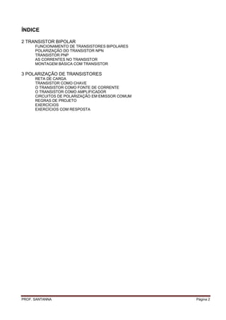 ÍNDICE

2 TRANSISTOR BIPOLAR
      FUNCIONAMENTO DE TRANSISTORES BIPOLARES
      POLARIZAÇÃO DO TRANSISTOR NPN
      TRANSISTOR PNP
      AS CORRENTES NO TRANSISTOR
      MONTAGEM BÁSICA COM TRANSISTOR

3 POLARIZAÇÃO DE TRANSISTORES
      RETA DE CARGA
      TRANSISTOR COMO CHAVE
      O TRANSISTOR COMO FONTE DE CORRENTE
      O TRANSISTOR COMO AMPLIFICADOR
      CIRCUITOS DE POLARIZAÇÃO EM EMISSOR COMUM
      REGRAS DE PROJETO
      EXERCÍCIOS
      EXERCÍCIOS COM RESPOSTA




PROF. SANTANNA                                    Página 2
 