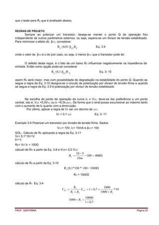 que o teste para R2 que é analisado abaixo.


REGRAS DE PROJETO
      Sempre ao polarizar um transistor, deseja-se manter o ponto Q de operação fixo
independente de outros parâmetros externos. ou seja, espera-se um divisor de tensão estabilizado.
Para minimizar o efeito do βCC, considerar:
                                 R2 ≤0,01 βCCRE                      Eq. 3.9

onde o valor de βCC é o do pior caso, ou seja, o menor βCC que o transistor pode ter.

       O defeito desta regra, é o fato de um baixo R2 influenciar negativamente na impedância de
entrada. Então como opção pode-se considerar
                            R2 ≤0,1 βCCR E                             Eq. 3- 10

assim R2 será maior, mas com possibilidade de degradação na estabilidade do ponto Q. Quando se
segue a regra da Eq. 3-10 designa-se o circuito de polarização por divisor de tensão firme e quando
se segue a regra da Eq. 3.9 é polarização por divisor de tensão estabilizado.



        Na escolha do ponto de operação da curva IC x VCE, deve-se dar preferência a um ponto
central, isto é, VCE =0,5VCC ou IC =0,5IC(SAT). De forma que o sinal possa excursionar ao máximo tanto
com o aumento de IB quanto com a diminuição.
          Por último, aplicar a regra de V E ser um décimo de VCC.
                                VE = 0,1 VCC                        Eq. 3- 11

Exemplo 3-5 Polarizar um transistor por divisão de tensão firme. Dados:
                                 VCC= 10V, IC= 10mA e βCC= 100
SOL.: Cálculo de RE aplicando a regra da Eq. 3-11
VE= 0,1*10=1V
IE= IC
RE= VE/ IE = 100Ω
cálculo de RC a partir da Eq. 3-8 e VCE= 0,5 VCC
                                                   10  5
                                            RC            100  400
                                                    10m
cálculo de R2 a partir da Eq. 3-10
                                      R ≤0,1*100 * 100= 1000
                                        2



                                                R2 = 1000Ω

cálculo de R1 Eq. 3-4
                                                R2                       1000
                                     VR 2            .VCC  1  0,7            *10
                                              R1  R2                  1000  R1
                                                          10000
                                            1000  R1 
                                                          1  0,7

PROF. SANTANNA                                                                               Página 20
 