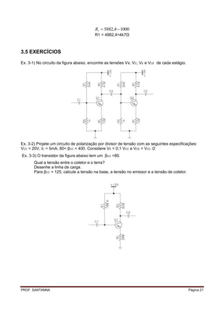 R1  5882,4  1000
                                         R1 = 4882,4=4k7Ω



3.5 EXERCÍCIOS

Ex. 3-1) No circuito da figura abaixo, encontre as tensões V B, VC, VE e VCE de cada estágio.




Ex. 3-2) Projete um circuito de polarização por divisor de tensão com as seguintes especificações:
VCC = 20V, IC = 5mA, 80< βCC < 400. Considere VE = 0,1 VCC e VCE = VCC /2
Ex. 3-3) O transistor da figura abaixo tem um βCC =80.
       Qual a tensão entre o coletor e o terra?
       Desenhe a linha de carga.
       Para βCC = 125, calcule a tensão na base, a tensão no emissor e a tensão de coletor.




PROF. SANTANNA                                                                                  Página 21
 