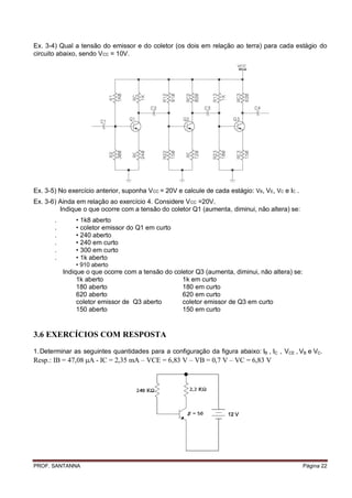 Ex. 3-4) Qual a tensão do emissor e do coletor (os dois em relação ao terra) para cada estágio do
circuito abaixo, sendo VCC = 10V.




Ex. 3-5) No exercício anterior, suponha V CC = 20V e calcule de cada estágio: VB, VE, VC e IC .
Ex. 3-6) Ainda em relação ao exercício 4. Considere V CC =20V.
         Indique o que ocorre com a tensão do coletor Q1 (aumenta, diminui, não altera) se:
       .       • 1k8 aberto
       .       • coletor emissor do Q1 em curto
       .       • 240 aberto
       .       • 240 em curto
       .       • 300 em curto
       .       • 1k aberto
               • 910 aberto
           Indique o que ocorre com a tensão do coletor Q3 (aumenta, diminui, não altera) se:
                1k aberto                          1k em curto
                180 aberto                         180 em curto
                620 aberto                         620 em curto
                coletor emissor de Q3 aberto       coletor emissor de Q3 em curto
                150 aberto                         150 em curto


3.6 EXERCÍCIOS COM RESPOSTA
1. Determinar as seguintes quantidades para a configuração da figura abaixo: IB , IC , VCE , VB e VC.
Resp.: B = 47,08 A - C = 2,35 mA – VCE = 6,83 V – VB = 0,7 V – VC = 6,83 V




PROF. SANTANNA                                                                                    Página 22
 