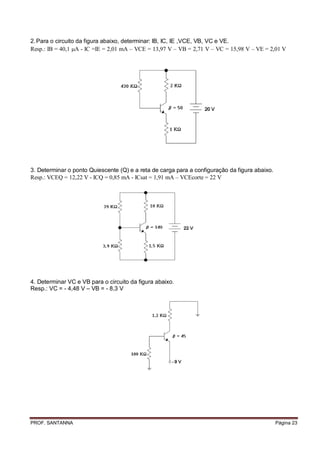 2. Para o circuito da figura abaixo, determinar: IB, IC, IE ,VCE, VB, VC e VE.
Resp.: B = 40,1 A - C =E = 2,01 mA – VCE = 13,97 V – VB = 2,71 V – VC = 15,98 V – VE = 2,01 V




3. Determinar o ponto Quiescente (Q) e a reta de carga para a configuração da figura abaixo.
Resp.: VCEQ = 12,22 V - CQ = 0,85 mA - Csat = 1,91 mA – VCEcorte = 22 V




4. Determinar VC e VB para o circuito da figura abaixo.
Resp.: VC = - 4,48 V – VB = - 8,3 V




PROF. SANTANNA                                                                                 Página 23
 