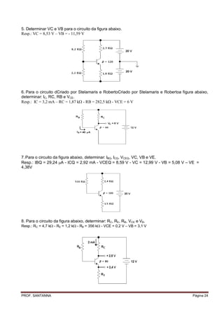 5. Determinar VC e VB para o circuito da figura abaixo.
Resp.: VC = 8,53 V – VB = - 11,59 V




6. Para o circuito dCriado por Stelamaris e RobertoCriado por Stelamaris e Robertoa figura abaixo,
determinar: IC, RC, RB e VCE.
Resp.: C = 3,2 mA – RC = 1,87 k - RB = 282,5 k - VCE = 6 V




7. Para o circuito da figura abaixo, determinar: IBQ, ICQ, VCEQ, VC, VB e VE.
Resp.: BQ = 29,24 A - CQ = 2,92 mA - VCEQ = 8,59 V - VC = 12,99 V - VB = 5,08 V – VE =
4,38V




8. Para o circuito da figura abaixo, determinar: RC, RE, RB, VCE e VB.
Resp.: RC = 4,7 k - RE = 1,2 k - RB = 356 k - VCE = 0,2 V – VB = 3,1 V




PROF. SANTANNA                                                                           Página 24
 