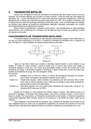 2      TRANSISTOR BIPOLAR
        Existe uma infinidade de sinais de interesse em eletrônica que são muitos fracos, como por
exemplo, as correntes elétricas que circulam no corpo humano, o sinal de saída de uma cabeça de
gravação, etc., e para transforma-los em sinais úteis torna-se necessário amplifica-los. Antes da
década de 50, a válvula era o elemento principal nesta tarefa. Em 1951, foi inventado o transistor. Ele
foi desenvolvido a partir da tecnologia utilizada no diodo de junção, como uma alternativa em relação
as válvulas, para realizar as funções de amplificação, detecção, oscilação, comutação, etc. A partir
daí o desenvolvimento da eletrônica foi imenso.
        Dentre todos os transistores, o bipolar é muito comum, com semelhanças ao diodo estudado
anteriormente, com a diferença de o transistor ser formado por duas junções pn, enquanto o diodo
por apenas uma junção.

FUNCIONAMENTO DE TRANSISTORES BIPOLARES
       O transistor bipolar é constituído por três materiais semicondutor dopado. Dois cristais tipo n e
um tipo p ou dois cristais tipo p e um tipo n. O primeiro é chamado de transistor npn e o segundo de
pnp. Na Figura 2-1 são mostrados de maneira esquemática os dois tipos:




                                              Figura 2-1
        Cada um dos três cristais que compõe o transistor bipolar recebe o nome relativo a sua
função. O cristal do centro recebe o nome de base, pois é comum aos outros dois cristais, é
levemente dopado e muito fino. Um cristal da extremidade recebe o nome de emissor por emitir
portadores de carga, é fortemente dopado e finalmente o último cristal tem o nome de coletor por
receber os portadores de carga, tem uma dopagem média.
Em resumo:
  Base (B):    dopagem leve e muito fina. Assim, a maioria dos portadores lançados do emissor
               para a base, conseguem atravessá-la dirigindo-se ao coletor;
  Coletor (C): mediamente dopado, coleta (recolhe) os portadores que vêm da base. Ele é muito
               maior que as outras camadas, pois é nele que se dissipa a maior parte da potência
               gerada pelos circuitos transistorizados;
  Emissor (E): fortemente dopado, tem por função emitir portadores de carga para a base (e- no
               transistor NPN e lacunas no PNP).

        Apesar de na Figura 2-1 não distinguir os cristais coletor e emissor, eles diferem entre si no
tamanho e dopagem. O transistor tem duas junções, uma entre o emissor a base, e outra entre a
base e o coletor. Por causa disso, um transistor se assemelha a dois diodos. O diodo da esquerda é
comumente designado diodo emissor -base (ou só emissor) e o da direita de coletor -base (ou só
coletor).
        Será analisado o funcionamento do transistor npn. A análise do transistor pnp é similar ao do
npn, bastando levar em conta que os portadores majoritários do emissor são lacunas em vez dos
elétrons livres. Na prática isto significa tensões e correntes invertidas se comparadas com o npn.




PROF. SANTANNA                                                                                  Página 3
 