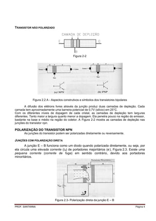TRANSISTOR NÃO POLARIZADO




                                            Figura 2-2




             Figura 2.2 A - Aspectos construtivos e símbolos dos transistores bipolares

        A difusão dos elétrons livres através da junção produz duas camadas de depleção. Cada
camada tem aproximadamente uma barreira potencial de 0,7V (silício) em 25°C.
Com os diferentes níveis de dopagem de cada cristal, as camadas de depleção tem larguras
diferentes. Tanto maior a largura quanto menor a dopagem. Ela penetra pouco na região do emissor,
bastante na base e médio na região do coletor. A Figura 2-2 mostra as camadas de depleção nas
junções do transistor npn.

POLARIZAÇÃO DO TRANSISTOR NPN
       As junções do transistor podem ser polarizadas diretamente ou reversamente.

JUNÇÕES COM POLARIZAÇÃO DIRETA
       A junção E – B funciona como um diodo quando polarizada diretamente, ou seja, por
ela circula uma elevada corrente (B) de portadores majoritários (e-), Figura 2.3. Existe uma
pequena corrente (corrente de fuga) em sentido contrário, devido aos portadores
minoritários.




                              Figura 2.3- Polarização direta da junção E – B

PROF. SANTANNA                                                                            Página 4
 