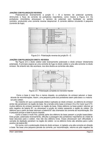 JUNÇÕES COM POLARIZAÇÃO REVERSA
        Polarizando-se reversamente a junção C – B a barreira de potencial aumenta,
diminuindo o fluxo de corrente de portadores majoritários, como mostra a Figura 2.4. Os
portadores minoritários atravessam a barreira de potencial com facilidade no sentido
contrário, produzindo uma corrente reversa desprezível. A corrente elétrica circulando é pequena
(corrente de fuga).




                          Figura 2.4 - Polarização reversa da junção B – C

JUNÇÕES COM POLARIZAÇÃO DIRETA -REVERSA
        Na Figura 2-5 o diodo coletor está reversamente polarizado e diodo emissor diretamente
polarizado. A princípio espera-se uma corrente de fuga no diodo coletor e uma alta corrente no diodo
emissor. No entanto isto não acontece, nos dois diodos as correntes são altas.




                       Figura 2.5 - Polarização completa do transistor bipolar

         Como a base é mais fina e menos dopada, os portadores do emissor saturam a base
 através de recombinações. Assim, uma pequena parte dos portadores saem pela base e a maioria
 sai pelo coletor.
        No instante em que a polarização direta é aplicada ao diodo emissor, os elétrons do emissor
ainda não penetraram na região da base. Se a tensão entre base e emissor (V BE) for maior que 0,7V,
muitos elétrons do emissor penetram na região da base. Estes elétrons na base podem retornar ao
pólo negativo da bateria B1, ou atravessar a junção do coletor passando a região do coletor. Os
elétrons que a partir da base retornam a bateria B1 são chamados de corrente de recombinação. Ela
é pequena porque a base é pouco dopada.
        Como a base é muito fina, grande parte dos elétrons da base passam a junção basecoletor.
Esta junção, polarizada reversamente, dificulta a passagem dos portadores majoritários do cristal de
base (lacunas) para o coletor, mas não dos elétrons livres. Esses atravessam sem dificuldade a
camada de depleção penetram na região de coletor. Lá os elétrons livres são atraídos para o pólo
positivo da bateria B2.
        Em suma, com a polarização direta do diodo emissor, é injetado uma alta corrente em direção
a base. Na base uma pequena parcela da corrente, por recombinação, retorna ao pólo negativo da

PROF. SANTANNA                                                                              Página 5
 