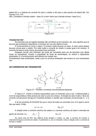 bateria B1 e o restante da corrente flui para o coletor e daí para o pólo positivo da bateria B2. Ver
Figuras 2.5 e 2-6.
Obs. Considerar a tensão coletor - base (VCB) bem maior que a tensão emissor -base (VBE).




                                                  Figura 2-6


TRANSISTOR PNP
        No transistor pnp as regiões dopadas são contrárias as do transistor npn. Isso significa que as
lacunas são portadores majoritários no emissor em vez dos elétrons livres.
        O funcionamento é como a seguir. O emissor injeta lacunas na base. A maior parte dessas
lacunas circula para o coletor. Por essa razão a corrente de coletor é quase igual a do emissor. A
corrente de base é muito menor que essas duas correntes.
        Qualquer circuito com transistor npn pode ser convertido para uso de transistor pnp. Basta
trocar os transistores, inverter a polaridade da fonte de alimentação, os diodos e capacitores
polarizados. E o funcionamento será idêntico ao modelo npn.
Considerando esta similaridade, neste curso os circuitos analisados são sempre os com transistores
npn.


AS CORRENTES NO TRANSISTOR




                       Figura 2.7- Tensões e correntes nos transistores bipolares

        A Figura 2-7 mostra o símbolo esquemático para um transistor pnp e npn. A diferenciação a
nível de esquemático é feito através da seta no pino do emissor. A direção da seta mostra o fluxo de
corrente convencional. Na figura é mostrado também o sentido das correntes convencionais I B , IC e
IE .
        A lei de correntes de Kirchhoff diz que a soma de todas as correntes num nó é igual a soma
das que saem. Então:
                                   IE = IC + IB                    Eq. 2-1
        A relação entre a corrente contínua de coletor e a corrente contínua de base é chamada de
                                         IC
ganho de corrente βCC :          CC =                          Eq. 2-2
                                         IB
        Em geral mais de 95% dos elétrons livres atingem o coletor, ou seja, a corrente de emissor é
praticamente igual a corrente de coletor. O parâmetro αcc de um transistor indica a relação entre a corrente de
emissor e coletor:


PROF. SANTANNA                                                                                         Página 6
 