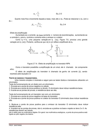 IC
                                    CC
                                         =                         Eq. 2-3
                                             IE
          Quanto mais fina e levemente dopada a base, mais alto o αcc. Pode-se relacionar o αcc com o
βCC :
                                           CC
                                 CC                                    Eq. 2-4
                                         1   cc


 Efeito de amplificação
         Aumentado-se a corrente de base aumenta o número de recombinações, aumentando-se
 a corrente IC, pois IB controla a corrente entre o emissor e o coletor.
         Como IB << IC, uma pequena variação em IB (iB), Figura 7.8, provoca uma grande
 variação em IC (iC). Portanto, verifica-se que iC é um reflexo amplificado de IB.




                          Figura 2.7 A - Efeito de amplificação no transistor NPN

           Como o transistor possibilita a amplificação de um sinal, ele é chamado            de componente
 ativo.
       O efeito de amplificação do transistor é chamado de ganho de corrente (), sendo
 expresso pela equação 2.2

TESTE DE DIODOS E TRANSISTORES.
        Uma maneira simples é mostrada a seguir para se testar diodos e transistores utilizando um
ohmímetro.
Teste de funcionamento de um diodo com um ohmímetro.
1. Encosta-se a ponta de prova negativa no cátodo
2. Encosta-se a ponta de prova positiva no ânodo. O ohmímetro deve indicar resistência baixa.
3. Inverte-se as pontas de provas, a resistência deve ser alta.

Teste de funcionamento de um transistor npn com um ohmímetro
1. Encosta-se a ponta de prova negativa na base do transistor
2. Encosta-se a ponta de prova positiva no coletor do transistor O ohmímetro deve indicar resistência
alta.

3. Muda-se a ponta de prova positiva para o emissor do transistor O ohmímetro deve indicar
resistência alta.
4. Invertem-se as pontas de provas, isto é, encosta-se a positiva na base e repete os itens 2 e 3. As
resistências devem ser baixas.
Isto é válido para os multímetros digitais. Em geral, nos multímetros analógicos, a ponta de prova positiva está
ligada ao pólo negativo da bateria.




PROF. SANTANNA                                                                                           Página 7
 