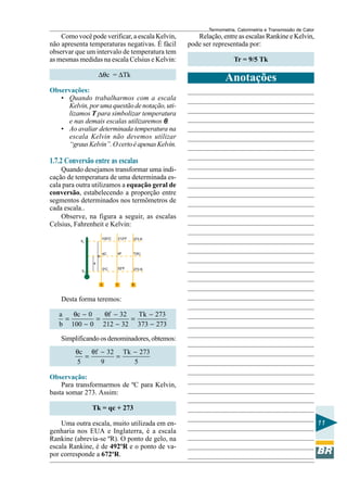 Termometria, Calorimetria e Transmissão de Calor

Como você pode verificar, a escala Kelvin,
não apresenta temperaturas negativas. É fácil
observar que um intervalo de temperatura tem
as mesmas medidas na escala Celsius e Kelvin:

Relação, entre as escalas Rankine e Kelvin,
pode ser representada por:

∆θc = ∆Tk

Anotações

Tr = 9/5 Tk

Observações:
• Quando trabalharmos com a escala
Kelvin, por uma questão de notação, utilizamos T para simbolizar temperatura
e nas demais escalas utilizaremos θ.
• Ao avaliar determinada temperatura na
escala Kelvin não devemos utilizar
“graus Kelvin”. O certo é apenas Kelvin.

1.7.2 Conversão entre as escalas
Quando desejamos transformar uma indicação de temperatura de uma determinada escala para outra utilizamos a equação geral de
conversão, estabelecendo a proporção entre
segmentos determinados nos termômetros de
cada escala..
Observe, na figura a seguir, as escalas
Celsius, Fahrenheit e Kelvin:
100oC

b

212oF

373 K

θC

θF

T(K)

0oC

θV

32oF

273 K

a
θG

c

f

k

Desta forma teremos:
a
θc − 0
θf − 32
Tk − 273
=
=
=
b 100 − 0 212 − 32 373 − 273
Simplificando os denominadores, obtemos:
θc θf − 32 Tk − 273
=
=
5
9
5

Observação:
Para transformarmos de ºC para Kelvin,
basta somar 273. Assim:
Tk = qc + 273
Uma outra escala, muito utilizada em engenharia nos EUA e Inglaterra, é a escala
Rankine (abrevia-se ºR). O ponto de gelo, na
escala Rankine, é de 492ºR e o ponto de vapor corresponde a 672ºR.

11

 