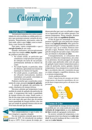 Termometria, Calorimetria e Transmissão de Calor

2

Calorimetria
2.1 Energia Térmica
Inicialmente trataremos de avaliar as quantidades de calor recebidas ou cedidas pelos corpos e que acarretam somente variações de temperatura. Naturalmente, precisamos, antes de
mais nada, saber o que é calor, como se manifesta e suas formas de medida.
Para tanto, vamos compreender o que é
energia térmica de um corpo.
Quando analisamos microscopicamente
um corpo nos estados sólido, líquido e gasoso, podemos perceber que:
• No estado sólido, as partículas que
constituem o corpo possuem uma grande vibração em torno de sua posição,
perfeitamente definida no interior do
corpo.
• No estado líquido, as partículas, além
de vibrarem, apresentam movimento de
translação no interior do líquido.
• No estado gasoso, as partículas, além
de vibrarem intensamente, também
transladam com grande velocidade no
interior da massa gasosa.
Podemos concluir que, as partículas constituintes do corpo, possuem energia de agitação.
À energia de agitação das partículas do
corpo, chamamos de energia térmica.
Devemos salientar que temperatura é uma
medida do estado de agitação das partículas do
corpo. A temperatura não mede a quantidade
de energia térmica do corpo. Sendo assim, o
fato de um corpo estar a uma temperatura superior a um outro não quer dizer que ele possua
maior quantidade de energia térmica, mas sim
que seu estado de agitação térmica está em um
nível mais elevado que do outro.

2.2 Calor
12

Para compreendermos o que é calor, vamos imaginar a seguinte situação:
Em um recipiente contendo água na temperatura de 30ºC, foi introduzido um pedaço
de aço a 120ºC. Com o passar do tempo, po-

demos perceber que o aço vai esfriando e a água
vai se aquecendo até que ambos passam a ter
mesma temperatura. Nessa situação, dizemos
que os dois estão em equilíbrio térmico.
O fato da água ter aumentado a sua temperatura significa que suas partículas aumentaram a sua agitação térmica. Mas quem forneceu esta energia? Certamente podemos concluir que o aço, ao se resfriar, forneceu energia para a água. Portanto, houve uma passagem de energia do aço para a água. Esta energia, em trânsito é chamada de calor.
Conseqüentemente, se colocarmos dois
corpos em diferentes temperaturas, em contato ou próximos, haverá passagem de energia
do corpo cujas partículas estão com um grau
de agitação maior (maior temperatura) para o
corpo de partículas menos agitadas (menor
temperatura). Essa energia leva o nome de calor e seu trânsito dura até o momento em que
os corpos atingem o equilíbrio térmicos, isto
é, a mesma temperatura.
Assim, podemos definir:
Calor é uma forma de energia em trânsito que passa, de maneira espontânea, do corpo de maior temperatura para o de menor temperatura.
θA > θB

Calor

2.3 Formas de Calor
A quantidade de energia térmica recebida
ou perdida por um corpo pode provocar uma
variação de temperatura ou uma mudança
de fase (estado de agregação molecular).
Se ocorrer variação de temperatura, o calor responsável por isso chamar-se-á calor sensível. Se ocorrer mudança de fase, o calor chamar-se-á calor latente.

 