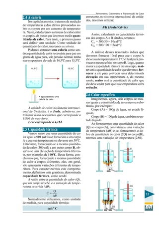 Termometria, Calorimetria e Transmissão de Calor

2.4 A caloria
No capítulo anterior, tratamos da medição
de temperaturas e dos efeitos provocados sobre os corpos por um aumento de temperatura. Neste, estudaremos as trocas de calor entre
os corpos, de modo que devemos medir quantidades de calor. Para tanto, o primeiro passo
será definir uma unidade. Como unidade de
quantidade de calor, usaremos a caloria.
Podemos entender uma caloria como sendo a quantidade de calor necessária para que um
grama de água pura, sob pressão normal, tenha
sua temperatura elevada de 14,5ºC para 15,5ºC.
14,5oC

15,5oC

A água recebeu uma
caloria de calor.

A unidade de calor, no Sistema internacional de Unidades, é o Joule; admite-se, entretanto, o uso de calorias, que corresponde a
1/860 do watt-hora.
1 cal corresponde a 4,18J

2.5 Capacidade térmica
Vamos supor que uma quantidade de calor igual a 500 cal fosse fornecida a um corpo
A e que sua temperatura se elevasse em 50ºC.
Entretanto, fornecendo-se a mesma quantidade de calor (500 cal) a um outro corpo B, observa-se uma elevação de temperatura diferente, por exemplo, de 100ºC. Desta forma, concluímos que, fornecendo a mesma quantidade
de calor a corpos diferentes, eles, em geral,
vão apresentar variações diferentes de temperatura. Para caracterizarmos este comportamento, definimos uma grandeza, denominada
capacidade térmica, como sendo:
A razão entre a quantidade de calor (Q),
que um corpo recebe, e a variação de temperatura ocorrida (∆θ ).
Q
C=
∆θ
Normalmente utilizamos, como unidade
de medida, para capacidade térmica:
cal /º C

entretanto, no sistema internacional de unidades, devemos utilizar:
J/K (Joule/Kelvin)
Assim, calculando as capacidades térmicas dos corpos A e B citados, teremos:
CA = 500/50 = 10cal/ºC
CB = 500/100 = 5cal/ºC
A análise desses resultados indica que
devemos fornecer 10cal para que o corpo A
eleve sua temperatura em 1ºC e 5cal para provocar o mesmo efeito no corpo B. Logo, quanto
maior a capacidade térmica de um corpo, maior será a quantidade de calor que devemos fornecer a ele para provocar uma determinada
elevação em sua temperatura e, do mesmo
modo, maior será a quantidade de calor que
ele deve ceder para que sua temperatura sofra
redução.

2.6 Calor específico
Imaginemos, agora, dois corpos de massas iguais e constituídos de uma mesma substância, por exemplo:
Corpo (A) = 100g de água, no estado líquido.
Corpo (B) = 100g de água, também no estado líquido.
Ao fornecermos uma quantidade de calor
(Q) ao corpo (A), constatamos uma variação
de temperatura (∆θ ) e, ao fornecermos o dobro da quantidade de calor (2Q) ao corpo(B),
teremos uma variação de temperatura (2∆θ).
∆t

m

m

Q

2∆t

m

2Q

m

13

 