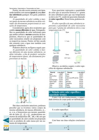 Termometria, Calorimetria e Transmissão de Calor

Porém, isto não ocorre somente com água,
senão também com massas iguais de uma mesma substância qualquer. Em geral, podemos
dizer que:
As quantidades de calor cedidas a massas iguais da mesma substância ou delas retiradas são diretamente proporcionais às variações de temperatura.
Consideremos agora dois recipientes que
contêm massas diferentes de água. Entregandolhes as quantidades de calor suficientes para
que ambas sofram o mesmo aumento de temperatura, observa-se que as quantidades de
calor necessárias estarão em proporção com
as respectivas massas. Porém, tal fato sucede
não somente com a água mas também com
qualquer substância.
Podemos observar, na figura a seguir, que:
As quantidades de calor cedidas a massas diferentes de uma mesma substância, ou
delas retiradas, a fim de produzir variações
de temperaturas iguais, são diretamente proporcionais às massas.

Esse quociente representa a quantidade
de calor que se necessita fornecer a 1 grama
de uma substância para que sua temperatura
se eleve em 1ºC, sendo tal quociente chamado
de calor específico. Desta forma, podemos definir:
O calor específico de uma substância representa a quantidade de calor necessária
para que 1 grama da substância eleve a sua
temperatura em 1ºC.
Água

+ 1 cal –

1g a 18oC

1g a 19oC
Ferro
+0,11 cal –

1g a 18oC

1g a 19oC

∆t

m

m

Q

∆t

2m

2Q

Das duas conclusões anteriores, podemos
perceber que se tivermos vários corpos da
mesma substância, de massas diferentes, m1 ,
m2 e m3 e fornecermos aos mesmo, quantidades de calor, Q1 , Q2 e Q3 , produziremos aumentos de temperatura ∆θ1 , ∆θ2 e ∆θ3 tais que
as quantidades de calor estarão em proporção
14 com os produtos de cada massa por seu aumento de temperatura:
Q
=c
m . ∆θ

Observe, na tabela a seguir, o calor específico de algumas substâncias
Material c em cal/g.oC
Água
1,0000
Álcool etílico
0,5810
Gelo
0,5300
Amoníaco(gás) 0,5230
Vapor-d´água
0,4810
Alumínio
0,2140
Vidro
0,1610
Ferro
0,1070

Material
c em cal/g.oC
0,0924
Cobre
0,0922
Z|inco
Latão (com 40% de Zn) 0,0917
0,0560
Prata
0,0330
Mercúrio
Tungstênio
0,0320
0,0310
Platina
0,0300
Chumbo

2.7 Relação entre calor específico e
capacidade térmica
Como é do seu conhecimento, a capacidade térmica do corpo pode ser definida por:
C=

Q
∆θ

E o calor específico:
Q
=c
m . ∆θ

Com base nas duas relações concluímos
que:
c=

C
m

 