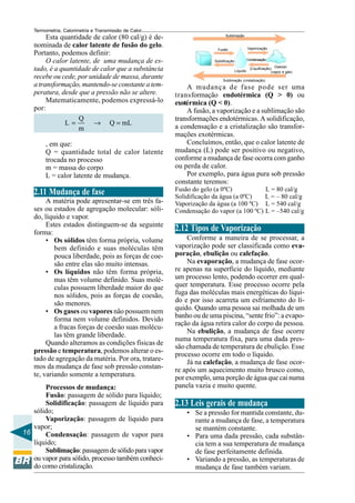 Termometria, Calorimetria e Transmissão de Calor

Esta quantidade de calor (80 cal/g) é denominada de calor latente de fusão do gelo.
Portanto, podemos definir:
O calor latente, de uma mudança de estado, é a quantidade de calor que a substância
recebe ou cede, por unidade de massa, durante
a transformação, mantendo-se constante a temperatura, desde que a pressão não se altere.
Matematicamente, podemos expressá-lo
por:
Q
L=
→ Q = mL
m
, em que:
Q = quantidade total de calor latente
trocada no processo
m = massa do corpo
L = calor latente de mudança.

2.11 Mudança de fase
A matéria pode apresentar-se em três fases ou estados de agregação molecular: sólido, líquido e vapor.
Estes estados distinguem-se da seguinte
forma:
• Os sólidos têm forma própria, volume
bem definido e suas moléculas têm
pouca liberdade, pois as forças de coesão entre elas são muito intensas.
• Os líquidos não têm forma própria,
mas têm volume definido. Suas moléculas possuem liberdade maior do que
nos sólidos, pois as forças de coesão,
são menores.
• Os gases ou vapores não possuem nem
forma nem volume definidos. Devido
a fracas forças de coesão suas moléculas têm grande liberdade.
Quando alteramos as condições físicas de
pressão e temperatura, podemos alterar o estado de agregação da matéria. Por ora, trataremos da mudança de fase sob pressão constante, variando somente a temperatura.
Processos de mudança:
Fusão: passagem de sólido para líquido;
Solidificação: passagem de líquido para
sólido;
Vaporização: passagem de líquido para
vapor;
16
Condensação: passagem de vapor para
líquido;
Sublimação: passagem de sólido para vapor
ou vapor para sólido, processo também conhecido como cristalização.

Sublimação

Vaporização

Fusão

Condensação

Solidifcação
Líquido

Gasoso
(Liquificação)
(vapor e gás)

Sublimação (cristalização)

A mudança de fase pode ser uma
transformação endotérmica (Q > 0) ou
exotérmica (Q < 0).
A fusão, a vaporização e a sublimação são
transformações endotérmicas. A solidificação,
a condensação e a cristalização são transformações exotérmicas.
Concluímos, então, que o calor latente de
mudança (L) pode ser positivo ou negativo,
conforme a mudança de fase ocorra com ganho
ou perda de calor.
Por exemplo, para água pura sob pressão
constante teremos:
Fusão do gelo (a 0ºC)
L = 80 cal/g
Solidificação da água (a 0ºC)
L = – 80 cal/g
Vaporização da água (a 100 ºC) L = 540 cal/g
Condensação do vapor (a 100 ºC) L = –540 cal/g

2.12 Tipos de Vaporização
Conforme a maneira de se processar, a
vaporização pode ser classificada como evaporação, ebulição ou calefação.
Na evaporação, a mudança de fase ocorre apenas na superfície do líquido, mediante
um processo lento, podendo ocorrer em qualquer temperatura. Esse processo ocorre pela
fuga das moléculas mais energéticas do líquido e por isso acarreta um esfriamento do líquido. Quando uma pessoa sai molhada de um
banho ou de uma piscina, “sente frio”: a evaporação da água retira calor do corpo da pessoa.
Na ebulição, a mudança de fase ocorre
numa temperatura fixa, para uma dada pressão chamada de temperatura de ebulição. Esse
processo ocorre em todo o líquido.
Já na calefação, a mudança de fase ocorre após um aquecimento muito brusco como,
por exemplo, uma porção de água que cai numa
panela vazia e muito quente.

2.13 Leis gerais de mudança
• Se a pressão for mantida constante, durante a mudança de fase, a temperatura
se mantém constante.
• Para uma dada pressão, cada substância tem a sua temperatura de mudança
de fase perfeitamente definida.
• Variando a pressão, as temperaturas de
mudança de fase também variam.

 