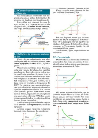 Termometria, Calorimetria e Transmissão de Calor

Como exemplo, temos diagrama de fase
para o dióxido de carbono (CO2).

2.14 Curvas de aquecimento ou
resfriamento

p(atm)

São curvas obtidas, construindo, num diagrama cartesiano, o gráfico da temperatura de
um corpo em função do calor trocado por ele.
Este gráfico será chamado de curva de
aquecimento, se o corpo estiver recebendo
energia térmica, ou curva de resfriamento,
se o corpo estiver cedendo energia térmica.
θ

5

θE

lid
Só

Solidifação

Condensação

Q

2.15 Influência da pressão na mudança
de fase
Como é do seu conhecimento, uma substância pura pode apresentar-se em três estados de agregação (ou fases): sólido, liquido e
gasoso.
Quando uma substância muda de estado,
sofre uma variação de volume. Isto significa
que alterações da pressão externa podem ajudar ou dificultar a mudança de estado. Anteriormente, nos limitamos a mudanças que acorrem com pressão externa fixa de 1 atmosfera.
Sob essa pressão, vimos, por exemplo, que a
água entra em ebulição na temperatura de
100ºC. No entanto se, por exemplo, diminuirmos a pressão externa, a água entrará em ebulição em temperaturas menores. Em cidades
como Curitiba, que está a 900 metros acima
do nível do mar, a água entra em ebulição em
uma temperatura inferior a 100ºC. Isto acorre
porque nessa altitude a pressão atmosférica
é menor do que 1 atmosfera.
Analisaremos agora as influências conjuntas da pressão e da temperatura no estado de
agregação.
A figura a seguir representa o diagrama
de estado típico da maioria das substâncias:
B
Líquido C

p

–56,6

–78

θF: Temperatura de
fusão e de solidicação
θE: Temperatura de
ebulição e condensação

o

Fusão

do
ui
íq
L

Va
p

or

1
Ebulição

θF

T

θ (oC)

0

Por esse diagrama, vemos que, em temperatura de –56,6ºC e sob pressão de 5 atmosferas, o CO2 pode apresentar em equilíbrio as
três fases. Sob pressão de 1 atmosfera, não encontramos o CO2 no estado líquido: ele está
no estado sólido ou gasoso.
Analisaremos, agora, separadamente as
três curvas:

2.15.1Curva de fusão
Durante a fusão, a maioria das substâncias
se expandem. Para essas, um aumento de pressão dificulta a fusão e, assim, acarreta em um
aumento da temperatura de fusão.
p

p2
Sólido
Líquido

p1
T
θ1

θ2

θ

Há, porém, algumas substâncias, que se
contraem durante a fusão. É o caso, por exemplo, da água, do ferro e do bismuto. Para essas
substâncias, um aumento de pressão facilita a
fusão. Desse modo, o aumento de pressão acarreta uma diminuição na temperatura de fusão.
p

p2
Líquido

Sólido

Sólido

17

p1

pT
Gasoso

T

A
0

OT

θ (oC)

θ2

θ1

θ

 