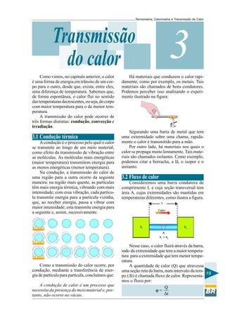 Termometria, Calorimetria e Transmissão de Calor

Transmissão
do calor
Como vimos, no capitulo anterior, o calor
é uma forma de energia em trânsito de um corpo para o outro, desde que, exista, entre eles,
uma diferença de temperatura. Sabemos que,
de forma espontânea, o calor flui no sentido
das temperaturas decrescentes, ou seja, do corpo
com maior temperatura para o de menor temperatura.
A transmissão do calor pode ocorrer de
três formas distintas: condução, convecção e
irradiação.

3.1 Condução térmica
A condução é o processo pelo qual o calor
se transmite ao longo de um meio material,
como efeito da transmissão de vibração entre
as moléculas. As moléculas mais energéticas
(maior temperatura) transmitem energia para
as menos energéticas (menor temperatura).
Na condução, a transmissão do calor de
uma região para a outra ocorre da seguinte
maneira: na região mais quente, as partículas
têm mais energia térmica, vibrando com mais
intensidade; com essa vibração, cada partícula transmite energia para a partícula vizinha,
que, ao receber energia, passa a vibrar com
maior intensidade; esta transmite energia para
a seguinte e, assim, sucessivamente.

3

Há materiais que conduzem o calor rapidamente, como por exemplo, os metais. Tais
materiais são chamados de bons condutores.
Podemos perceber isso analisando o experimento ilustrado na figura:

Segurando uma barra de metal que tem
uma extremidade sobre uma chama, rapidamente o calor é transmitido para a mão.
Por outro lado, há materiais nos quais o
calor se propaga muito lentamente. Tais materiais são chamados isolantes. Como exemplo,
podemos citar a borracha, a lã, o isopor e o
amianto.

3.2 Fluxo de calor
Consideremos uma barra condutora de
comprimento L e cuja seção transversal tem
área A, cujas extremidades são mantidas em
temperaturas diferentes, como ilustra a figura.
L
Calor

θ1

θ2
A
θ1 > θ2

Como a transmissão do calor ocorre, por
condução, mediante a transferência de energia de partícula para partícula, concluímos que:
A condução de calor é um processo que
necessita da presença do meio material e, portanto, não ocorre no vácuo.

Nesse caso, o calor fluirá através da barra,
indo da extremidade que tem a maior temperatura para a extremidade que tem menor temperatura.
A quantidade de calor (Q) que atravessa
uma seção reta da barra, num intervalo da tem19
po (∆t) é chamada fluxo de calor. Representamos o fluxo por:
Q
ϕ=
∆t

 