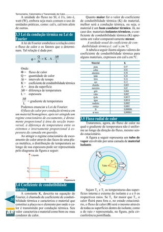 Termometria, Calorimetria e Transmissão de Calor

A unidade do fluxo no SI, é J/s, isto é,
watt (W), embora seja mais comum o uso de
unidades práticas, como: cal/s, cal/min além
de outras.

3.3 Lei da condução térmica ou Lei de
Fourier
A lei de Fourier estabelece a relação entre
o fluxo de calor e os fatores que o determinam. Tal relação é dada por:
ϕ=

Q
∆θ
=K.A.
∆t
L

Onde:
Φ = fluxo de calor
Q = quantidade de calor
∆t = intervalo de tempo
K = coeficiente de condutibilidade térmica
A = área da superfície
∆θ = diferença de temperatura
L = espessura
∆θ
= gradiente de temperatura
L
Podemos enunciar a Lei de Fourier:
O fluxo de calor por condução térmica em
um material homogêneo, após ter atingido um
regime estacionário de escoamento, é diretamente proporcional à área da secção transversal, à diferença de temperatura entre os
extremos e inversamente proporcional à espessura da camada em questão.
Ao atingir o regime estacionário de escoamento do calor através das faces de uma placa metálica, a distribuição de temperatura ao
longo de sua espessura pode ser representada
pelo diagrama da figura a seguir:

Quanto maior for o valor do coeficiente
de condutibilidade térmica (K) do material,
melhor será a condução térmica, ou seja, o
material é um bom condutor térmico. Já, no
caso dos materiais isolantes térmicos, o coeficiente de condutibilidade térmica (K) apresenta um valor comparativamente menor.
A unidade usual do coeficiente de condutibilidade térmica é: cal/ s.cm.ºC.
A tabela a seguir ilustra alguns valores do
coeficiente de condutibilidade térmica para
alguns materiais, expressos em cal/s.cm.ºC.
Material
prata
cobre
alumínio
latão
ferro
aço
chumbo
mercúrio
gelo
vidro
tijolo
água
madeira
cortiça
lã
ar seco

K
0,97
0,92
0,50
0,26
0,16
0,12
0,083
0,02
0,004
0,002
0,0015
0,0014
0,0002
0,0001
0,000086
0,000061

3.5 Fluxo radial de calor
Trataremos, agora, do fluxo de calor no
qual o gradiente de temperatura não é uniforme ao longo da direção do fluxo, mesmo sendo estacionário.
A figura a seguir representa um tubo de
vapor envolvido por uma camada de material
isolante.

Líquido
a
r
Tubo

θ1
θ2

b

T2
L

Espessura

3.4 Coeficiente de condutibilidade
térmica
A constante K, descrita na equação de
Fourier, é chamada de coeficiente de conduti20 bilidade térmica e caracteriza o material que
constitui a placa ou o elemento por onde o calor é transmitido por condução térmica. Seu
valor caracteriza o material como bom ou mau
condutor de calor.

T1

Sejam T2 e T1 as temperaturas das superfícies interna e externa do isolante e a e b os
respectivos raios. Se T2 for maior que T1, o
calor fluirá para fora e, no estado estacionário, o fluxo de calor (Φ) será o mesmo através
de todas as superfícies dentro do isolante, como
a do raio r representada, na figura, pela circunferência pontilhada.

 