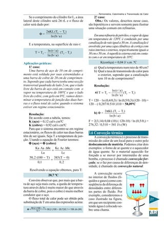 Termometria, Calorimetria e Transmissão de Calor

Se o comprimento do cilindro for L, a área
lateral deste cilindro será 2π rL e o fluxo de
calor será dado por:
Φ=

2πKL (T2 − T1 )
1n (b / a)

E a temperatura, na superfície de raio r:
T = T2 –

1n (r / a)
(T2 – T1)
1n (b / a)

Aplicações práticas:
1. caso:
º
Uma barra de aço de 10 cm de comprimento está soldada por suas extremidades a
uma barra de cobre de 20 cm de comprimento. Supondo que cada barra tenha uma secção
transversal quadrada de lado 2 cm, que o lado
livre da barra de aço está em contato com o
vapor na temperatura de 100ºC e que o lado
livre do cobre, com gelo em 0ºC, vamos determinar a temperatura de junção das duas barras e o fluxo total de calor, quando o sistema
estiver em regime estacionário.
Resolução:
De acordo com a tabela, temos:
K (aço) = 0,12 cal/s cmºC
K (cobre) = 0,92 cal/s cmºC
Para que o sistema encontre-se em regime
estacionário, os fluxos de calor nas duas barras
têm de ser iguais. Seja T a temperatura de junção. Usando a equação de Fourier teremos:
Φ (aço) = Φ (cobre)
Ka Aa ∆θc Kc Ac ∆θc
=
La
Lc
50, 2 (100 − T) 385(T − 0)
=
0,1
0, 2

2. caso:
º
Obs.: Os valores, descritos nesse caso,
são hipotéticos e servem somente para ilustrar
uma situação comum em refinarias.
Em uma refinaria de petróleo, o vapor de água
em temperatura de 120ºC é conduzido por uma
canalização de raio igual a 30 cm. A canalização é
envolvida por uma capa cilíndrica de cortiça com
raios internos e externos, respectivamente iguais a
30 cm e 50 cm. A superfície externa está em contato com o ar em temperatura de 10ºC.
K(cortiça) = 0,04 J/ s.m .ºC
a) Qual a temperatura num raio de 40 cm?
b) Qual a taxa de transmissão do calor para
o exterior, supondo que a canalização
tem 10 m de comprimento?
Resolução:
a) T = T2 −

1n (r / a)
(T2 − T1 )
1n (b / a)

T = 120 – 1n (0,4/0,3) / ln (0,5/0,3) (120 –10) =
120 – ( 0,287/0.510 )110 = 58,09ºC
b) Φ =

2πKL (T2 − T1 )
1n (b / a)

F = 2(3,14) 0,04 (10) ( 120-10) / ln (0,5/0,) =
276,32 / 0,510 = 541 J/s (W)

3.6 Convecção térmica
A convecção térmica é o processo de transmissão do calor de um local para o outro pelo
deslocamento de matéria. Podemos citar dois
exemplos: o forno de ar quente e o aquecedor
de água quente. Se o material aquecido for
forçado a se mover por intermédio de uma
bomba, o processo é chamado convecção forçada; se o faz por causa de diferenças de densidade, é chamado de convecção natural.

Resolvendo a equação obtemos, para T:
20,7 ºC
Convém observar que, por mais que a barra de aço seja mais curta, a queda de temperatura através dela é muito maior do que através
da barra de cobre, pois o cobre é muito melhor
condutor que o aço.
O fluxo total de calor pode ser obtido pela
substituição de T em uma das expressões acima:
Φ=

50,2 (100 – T)
= 50,2 (100 – 20,7)/0,1 = 159 J/s (W)
0,1

A convecção ocorre
no interior de fluidos (líquidos e gases) como conseqüência da diferença de
densidades entre diferentes partes do fluido. Por
exemplo, consideremos o
caso ilustrado na figura,
em que um recipiente contendo água é colocado sobre uma chama.

21

 