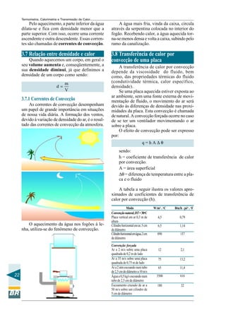 Termometria, Calorimetria e Transmissão de Calor

Pelo aquecimento, a parte inferior da água
dilata-se e fica com densidade menor que a
parte superior. Com isso, ocorre uma corrente
ascendente e outra descendente. Essas correntes são chamadas de correntes de convecção.

A água mais fria, vinda da caixa, circula
através da serpentina colocada no interior do
fogão. Recebendo calor, a água aquecida torna-se menos densa e volta a caixa, subindo pelo
ramo da canalização.

3.7 Relação entre densidade e calor

3.8 Transferência de calor por
convecção de uma placa

Quando aquecemos um corpo, em geral o
seu volume aumenta e, conseqüentemente, a
sua densidade diminui, já que definimos a
densidade de um corpo como sendo:
d=

m
V

3.7.1 Correntes de Convecção
As correntes de convecção desempenham
um papel de grande importância em situações
de nossa vida diária. A formação dos ventos,
devido à variação de densidade do ar, é o resultado das correntes de convecção da atmosfera.

A transferência de calor por convecção
depende da viscosidade do fluido, bem
como, das propriedades térmicas do fluido
(condutividade térmica, calor específico,
densidade).
Se uma placa aquecida estiver exposta ao
ar ambiente, sem uma fonte externa de movimentação de fluido, o movimento do ar será
devido às diferenças de densidade nas proximidades da placa. Esta convecção é chamada
de natural. A convecção forçada ocorre no caso
de se ter um ventilador movimentando o ar
sobre a placa.
O efeito de convecção pode ser expresso
por:
q=hA∆θ
sendo:
h = coeficiente de transferência de calor
por convecção.
A = área superficial
∆θ = diferença de temperatura entre a placa e o fluido
A tabela a seguir ilustra os valores aproximados de coeficientes de transferência de
calor por convecção (h).

O aquecimento da água nos fogões à lenha, utiliza-se do fenômeno de convecção.

22

Modo
Convenção natural, DT = 30oC
Placa vertical em ar 0,3 m de
altura
Cilindro horizontal em ar, 5 cm
de diâmetro
Cilindro horizontal em água, 2 cm
de diâmetro
Convenção forçada
Ar a 2 m/s sobre uma placa
quadrada de 0,2 m de lado
Ar a 35 m/s sobre uma placa
quadrada de 0,75 m de lado
Ar a 2 atm escoando num tubo
de 2,5 cm de diâmetro a 10 m/s
Água a 0,5 kg/s escoando num
tubo de 2,5 cm de diâmetro
Escoamento cruzado de ar a
50 m/s sobre um cilindro de
5 cm de diâmetro

W/m2 . oC

Btu/h . pé2 . oF

4,5

0,79

6,5

1,14

890

157

12

2,1

75

13,2

65

11,4

3500

616

180

32

 