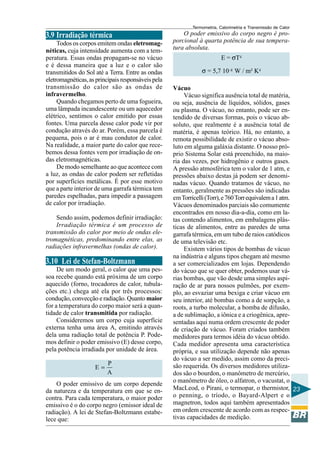 Termometria, Calorimetria e Transmissão de Calor

3.9 Irradiação térmica
Todos os corpos emitem ondas eletromagnéticas, cuja intensidade aumenta com a temperatura. Essas ondas propagam-se no vácuo
e é dessa maneira que a luz e o calor são
transmitidos do Sol até a Terra. Entre as ondas
eletromagnéticas, as principais responsáveis pela
transmissão do calor são as ondas de
infravermelho.
Quando chegamos perto de uma fogueira,
uma lâmpada incandescente ou um aquecedor
elétrico, sentimos o calor emitido por essas
fontes. Uma parcela desse calor pode vir por
condução através do ar. Porém, essa parcela é
pequena, pois o ar é mau condutor de calor.
Na realidade, a maior parte do calor que recebemos dessa fontes vem por irradiação de ondas eletromagnéticas.
De modo semelhante ao que acontece com
a luz, as ondas de calor podem ser refletidas
por superfícies metálicas. É por esse motivo
que a parte interior de uma garrafa térmica tem
paredes espelhadas, para impedir a passagem
de calor por irradiação.
Sendo assim, podemos definir irradiação:
Irradiação térmica é um processo de
transmissão do calor por meio de ondas eletromagnéticas, predominando entre elas, as
radiações infravermelhas (ondas de calor).

3.10 Lei de Stefan-Boltzmann
De um modo geral, o calor que uma pessoa recebe quando está próxima de um corpo
aquecido (forno, trocadores de calor, tubulações etc.) chega até ela por três processos:
condução, convecção e radiação. Quanto maior
for a temperatura do corpo maior será a quantidade de calor transmitida por radiação.
Consideremos um corpo cuja superfície
externa tenha uma área A, emitindo através
dela uma radiação total de potência P. Podemos definir o poder emissivo (E) desse corpo,
pela potência irradiada por unidade de área.
E=

P
A

O poder emissivo de um corpo depende
da natureza e da temperatura em que se encontra. Para cada temperatura, o maior poder
emissivo é o do corpo negro (emissor ideal de
radiação). A lei de Stefan-Boltzmann estabelece que:

O poder emissivo do corpo negro é proporcional à quarta potência de sua temperatura absoluta.
E = σT4
σ = 5,7 10–8 W / m² K4
Vácuo
Vácuo significa ausência total de matéria,
ou seja, ausência de líquidos, sólidos, gases
ou plasma. O vácuo, no entanto, pode ser entendido de diversas formas, pois o vácuo absoluto, que realmente é a ausência total de
matéria, é apenas teórico. Há, no entanto, a
remota possibilidade de existir o vácuo absoluto em alguma galáxia distante. O nosso próprio Sistema Solar está preenchido, na maioria das vezes, por hidrogênio e outros gases.
A pressão atmosférica tem o valor de 1 atm, e
pressões abaixo destas já podem ser denominadas vácuo. Quando tratamos de vácuo, no
entanto, geralmente as pressões são indicadas
em Torricelli (Torr), e 760 Torr equivalem a 1 atm.
Vácuos denominados parciais são comumente
encontrados em nosso dia-a-dia, como em latas contendo alimentos, em embalagens plásticas de alimentos, entre as paredes de uma
garrafa térmica, em um tubo de raios catódicos
de uma televisão etc.
Existem vários tipos de bombas de vácuo
na indústria e alguns tipos chegam até mesmo
a ser comercializados em lojas. Dependendo
do vácuo que se quer obter, podemos usar várias bombas, que vão desde uma simples aspiração de ar para nossos pulmões, por exemplo, ao esvaziar uma bexiga e criar vácuo em
seu interior, até bombas como a de sorpção, a
roots, a turbo molecular, a bomba de difusão,
a de sublimação, a iônica e a criogênica, apresentadas aqui numa ordem crescente de poder
de criação de vácuo. Foram criados também
medidores para termos idéia do vácuo obtido.
Cada medidor apresenta uma característica
própria, e sua utilização depende não apenas
do vácuo a ser medido, assim como da precisão requerida. Os diversos medidores utilizados são o bourdon, o manômetro de mercúrio,
o manômetro de óleo, o alfatron, o vacustat, o
MacLeod, o Pirani, o termopar, o thermistor, 23
o penning, o tríodo, o Bayard-Alpert e o
magnetron, todos aqui também apresentados
em ordem crescente de acordo com as respectivas capacidades de medição.

 