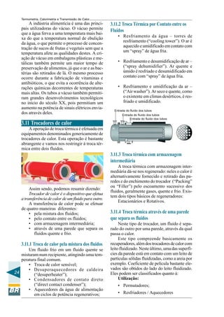 Termometria, Calorimetria e Transmissão de Calor

A indústria alimentícia é uma das principais utilizadoras do vácuo. O vácuo permite
que a água ferva a uma temperatura mais baixa do que a temperatura normal de ebulição
da água, o que permite o processo de concentração de sucos de frutas e vegetais sem que a
temperatura afete as qualidades destes. A criação de vácuo em embalagens plásticas e metálicas também permite um maior tempo de
preservação de alimentos, já que o ar e as bactérias são retirados de lá. O mesmo processo
ocorre durante a fabricação de vitaminas e
antibióticos, o que evita a ocorrência de alterações químicas decorrentes de temperaturas
mais altas. Os tubos a vácuo também permitiram grandes desenvolvimentos tecnológicos
no início do século XX, pois permitiam um
aumento na potência de sinais elétricos enviados através deles.

3.11.2 Troca Térmica por Contato entre os
Fluidos
• Resfriamento da água – torres de
resfriamento (“cooling tower”). O ar é
aquecido e umidificado em contato com
um “spray” de água fria.
• Resfriamento e desumidificação de ar –
(“spray dehumidifier”). Ar quente e
úmido é resfriado e desumidificado em
contato com “spray” de água fria.
• Resfriamento e umidificação da ar –
(“Air washer”). Ar seco e quente, como
o existente em climas desérticos, é resfriado e umidificado.
Entrada do fluído dos tubos
Entrada do fluído dos tubos
Entrada do fluído dos tubos

3.11 Trocadores de calor
A operação de troca térmica é efetuada em
equipamentos denominados genericamente de
trocadores de calor. Esta operação é bastante
abrangente e vamos nos restringir à troca térmica entre dois fluidos.

3.11.3 Troca térmica com armazenagem
intermediária

Assim sendo, podemos resumir dizendo:
Trocador de calor é o dispositivo que efetua
a transferência de calor de um fluido para outro.
A transferência de calor pode se efetuar
de quatro maneiras diferentes:
• pela mistura dos fluidos;
• pelo contato entre os fluidos;
• com armazenagem intermediária;
• através de uma parede que separa os
fluidos quente e frio.

3.11.1 Troca de calor pela mistura dos fluidos
Um fluido frio em um fluido quente se
misturam num recipiente, atingindo uma temperatura final comum.
• Troca de calor sensível;
• Desuperaquecedores de caldeira
24
(“desuperheater”);
• Condensadores de contato direto
(“direct contact condenser”);
• Aquecedores da água de alimentação
em ciclos de potência regenerativos;

A troca térmica com armazenagem intermediária dá-se nos regenerado: neles o calor é
alternativamente fornecido e retirado das paredes e do enchimento do trocador (“Packing”
ou “Filler”) pelo escoamento sucessivo dos
fluidos, geralmente gases, quente e frio. Existem dois tipos básicos de regeneradores:
Estacionários e Rotativos.

3.11.4 Troca térmica através de uma parede
que separa os fluidos
Neste tipo de trocador, um fluido é separado do outro por uma parede, através da qual
passa o calor.
Este tipo compreende basicamente os
recuperadores, além dos trocadores de calor com
leito fluidizado. Neste último, uma das superfícies da parede está em contato com um leito de
partículas sólidas fluidizadas, como a areia por
exemplo. Coeficiente de película bastante elevados são obtidos do lado do leito fluidizado.
Eles podem ser classificados quanto à:
Utilização:
• Permutadores;
• Resfriadores / Aquecedores

 