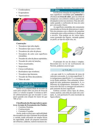 Termometria, Calorimetria e Transmissão de Calor

• Condensadores

3.13 Aletas

• Evaporadores

Em diversas situações de engenharia, usamos superfícies estendidas para aumentar a
eficiência da troca de calor, quer na coleta de
energia (ex. nos coletores solares), quer na sua
dissipação (como nos motores). Elas são utilizadas quando o coeficiente de troca de calor
por convecção é baixo.
As superfícies estendidas são comumente
encontradas na forma de aletas presas à superfície da estrutura com o objetivo de aumentar
a interação entre a dita estrutura e o fluido que
a envolve. Elas podem ser de vários tipos,
como mostrado nas figuras, variando quanto
ao perfil, ao tipo de seção reta, etc.

• Vaporizadores

Construção:
• Trocadores tipo tubo duplo;
• Trocadores tipo casco e tubo;
• Trocadores de calor de placas;
• Trocadores de calor com superfícies
estendidas;
• Trocador de calor de placas espiraladas;
• Trocador de calor de lamelas;
• Vasos encamisados;
• Serpentinas;
• Caixas resfriadoras;
• Resfriadores tipo trombone;
• Trocadores tipo baioneta;
• Trocador de filme descendente;
• Tubos de calor

3.12 Classificação dos Recuperadores
quanto à Compaticidade
Define-se a compaticidade de trocador de
calor pela relação entre sua área de troca de
calor e o volume ocupado. Costuma-se definir arbitrariamente que um trocador é compacto quando esta relação for maior do que
700 m²/m³.
Classificação dos Recuperadores quanto ao Arranjo do Escoamento dos Fluidos:
• Correntes Paralelas
• Contracorrente
• Correntes Cruzadas
Assim, pode-se dizer que a aplicabilidade
dos trocadores de calor é bastante diversificada
e variada, tendo utilização em amplas faixas
de capacidade, desde um pequeno transistor
até refinarias, caldeiras, reatores nucleares etc.

O princípio do uso de aletas é simples.
Baseando-nos na lei de resfriamento de
Newton, podemos escrever que:
q = h As ∆Ts
, em que onde h é o coeficiente de troca de
calor por convecção, As é a área superficial, Ts
é a temperatura superficial e T∞ é a temperatura do fluido ambiente. Para aumentar a dissipação de calor, poderemos aumentar h, As e a
diferença de temperaturas. Entretanto, a maneira mais fácil de se conseguir tal aumento é
pelo aumento da área superficial.
Embora existam vários tipos de aletas,
vamos analisar, uma aleta de seção reta constante, A, com perímetro P, como mostrado na
figura abaixo.

25

 